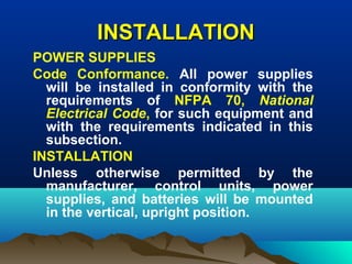 INSTALLATIONINSTALLATION
POWER SUPPLIES
Code Conformance. All power supplies
will be installed in conformity with the
requirements of NFPA 70, National
Electrical Code, for such equipment and
with the requirements indicated in this
subsection.
INSTALLATION
Unless otherwise permitted by the
manufacturer, control units, power
supplies, and batteries will be mounted
in the vertical, upright position.
 