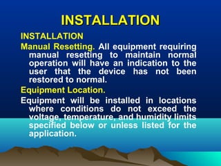 INSTALLATIONINSTALLATION
INSTALLATION
Manual Resetting. All equipment requiring
manual resetting to maintain normal
operation will have an indication to the
user that the device has not been
restored to normal.
Equipment Location.
Equipment will be installed in locations
where conditions do not exceed the
voltage, temperature, and humidity limits
specified below or unless listed for the
application.
 