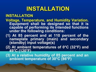 INSTALLATIONINSTALLATION
INSTALLATION
Voltage, Temperature, and Humidity Variation.
Equipment shall be designed so that it is
capable of performing its intended functions
under the following conditions:
(1) At 85 percent and at 110 percent of the
nameplate primary (main) and secondary
(standby) input voltage(s)
(2) At ambient temperatures of 0°C (32°F) and
49°C (120°F)
(3) At a relative humidity of 85 percent and an
ambient temperature of 30°C (86°F)
 