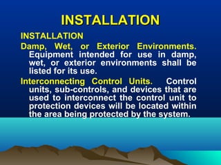 INSTALLATIONINSTALLATION
INSTALLATION
Damp, Wet, or Exterior Environments.
Equipment intended for use in damp,
wet, or exterior environments shall be
listed for its use.
Interconnecting Control Units. Control
units, sub-controls, and devices that are
used to interconnect the control unit to
protection devices will be located within
the area being protected by the system.
 