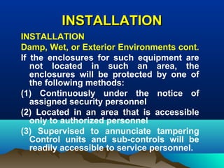 INSTALLATIONINSTALLATION
INSTALLATION
Damp, Wet, or Exterior Environments cont.
If the enclosures for such equipment are
not located in such an area, the
enclosures will be protected by one of
the following methods:
(1) Continuously under the notice of
assigned security personnel
(2) Located in an area that is accessible
only to authorized personnel
(3) Supervised to annunciate tampering
Control units and sub-controls will be
readily accessible to service personnel.
 