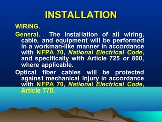 INSTALLATIONINSTALLATION
WIRING.
General. The installation of all wiring,
cable, and equipment will be performed
in a workman-like manner in accordance
with NFPA 70, National Electrical Code,
and specifically with Article 725 or 800,
where applicable.
Optical fiber cables will be protected
against mechanical injury in accordance
with NFPA 70, National Electrical Code,
Article 770.
 