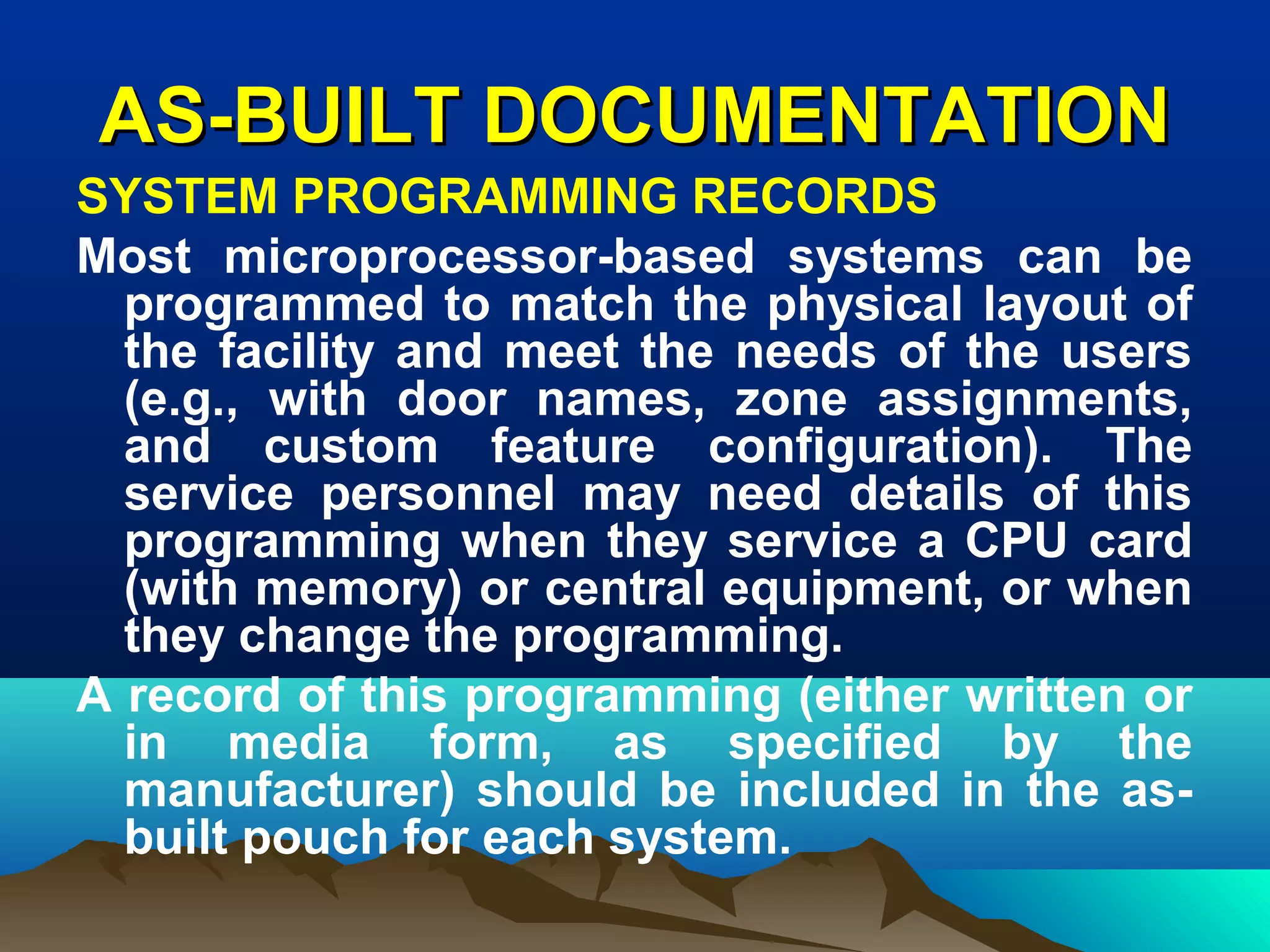 AS-BUILT DOCUMENTATIONAS-BUILT DOCUMENTATION
SYSTEM PROGRAMMING RECORDS
Most microprocessor-based systems can be
programmed to match the physical layout of
the facility and meet the needs of the users
(e.g., with door names, zone assignments,
and custom feature configuration). The
service personnel may need details of this
programming when they service a CPU card
(with memory) or central equipment, or when
they change the programming.
A record of this programming (either written or
in media form, as specified by the
manufacturer) should be included in the as-
built pouch for each system.
 