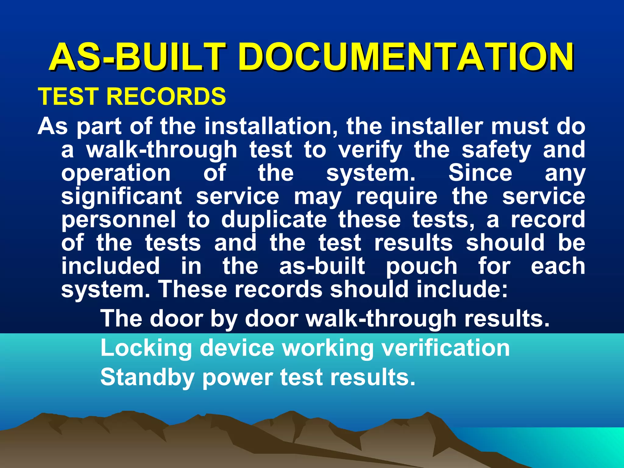 AS-BUILT DOCUMENTATIONAS-BUILT DOCUMENTATION
TEST RECORDS
As part of the installation, the installer must do
a walk-through test to verify the safety and
operation of the system. Since any
significant service may require the service
personnel to duplicate these tests, a record
of the tests and the test results should be
included in the as-built pouch for each
system. These records should include:
The door by door walk-through results.
Locking device working verification
Standby power test results.
 