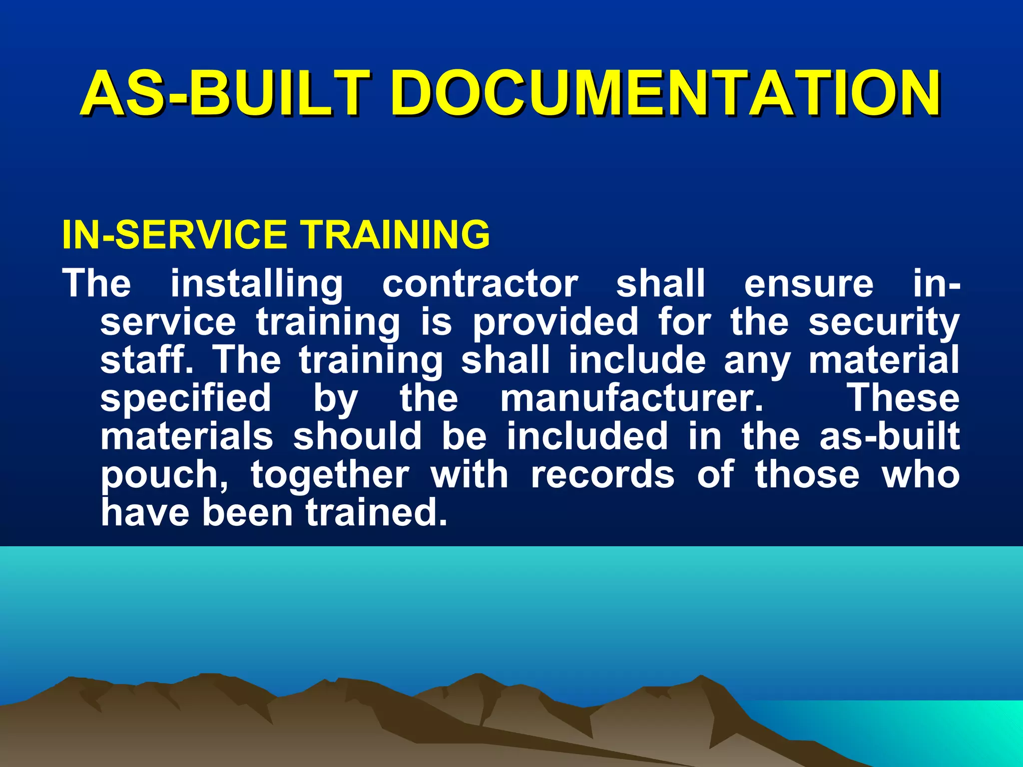 AS-BUILT DOCUMENTATIONAS-BUILT DOCUMENTATION
IN-SERVICE TRAINING
The installing contractor shall ensure in-
service training is provided for the security
staff. The training shall include any material
specified by the manufacturer. These
materials should be included in the as-built
pouch, together with records of those who
have been trained.
 