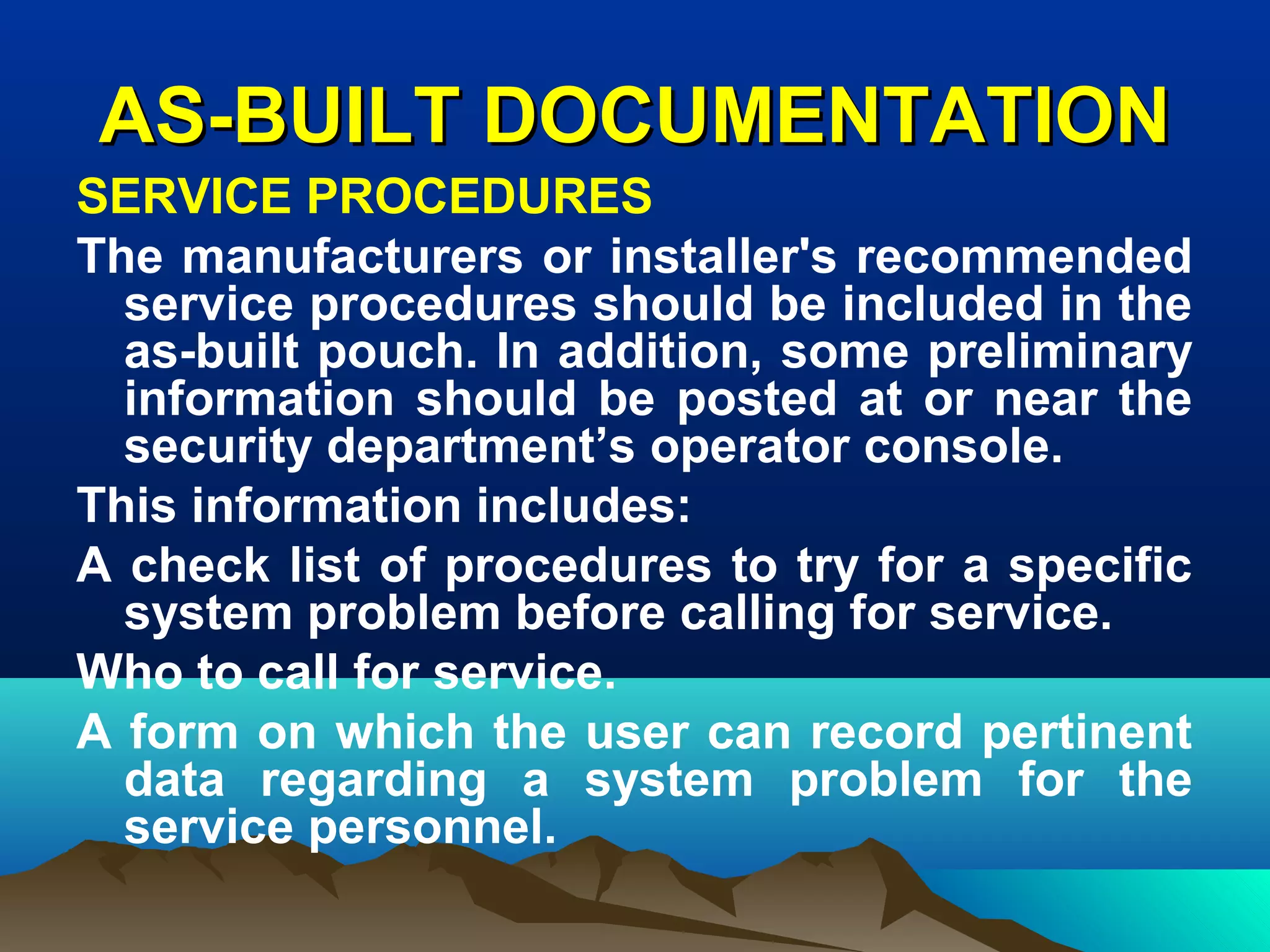 AS-BUILT DOCUMENTATIONAS-BUILT DOCUMENTATION
SERVICE PROCEDURES
The manufacturers or installer's recommended
service procedures should be included in the
as-built pouch. In addition, some preliminary
information should be posted at or near the
security department’s operator console.
This information includes:
A check list of procedures to try for a specific
system problem before calling for service.
Who to call for service.
A form on which the user can record pertinent
data regarding a system problem for the
service personnel.
 