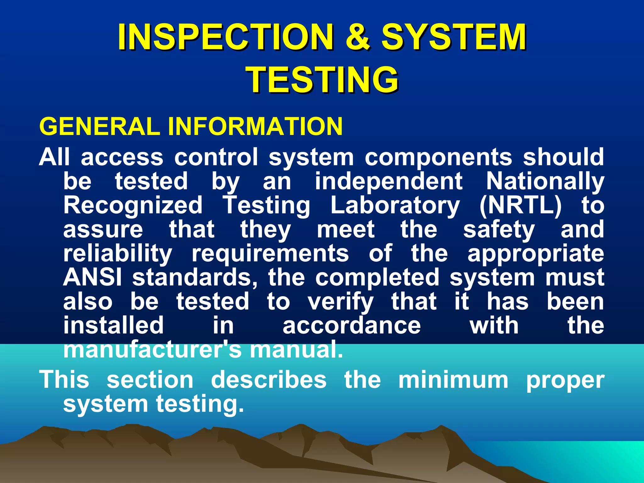 INSPECTION & SYSTEMINSPECTION & SYSTEM
TESTINGTESTING
GENERAL INFORMATION
All access control system components should
be tested by an independent Nationally
Recognized Testing Laboratory (NRTL) to
assure that they meet the safety and
reliability requirements of the appropriate
ANSI standards, the completed system must
also be tested to verify that it has been
installed in accordance with the
manufacturer's manual.
This section describes the minimum proper
system testing.
 