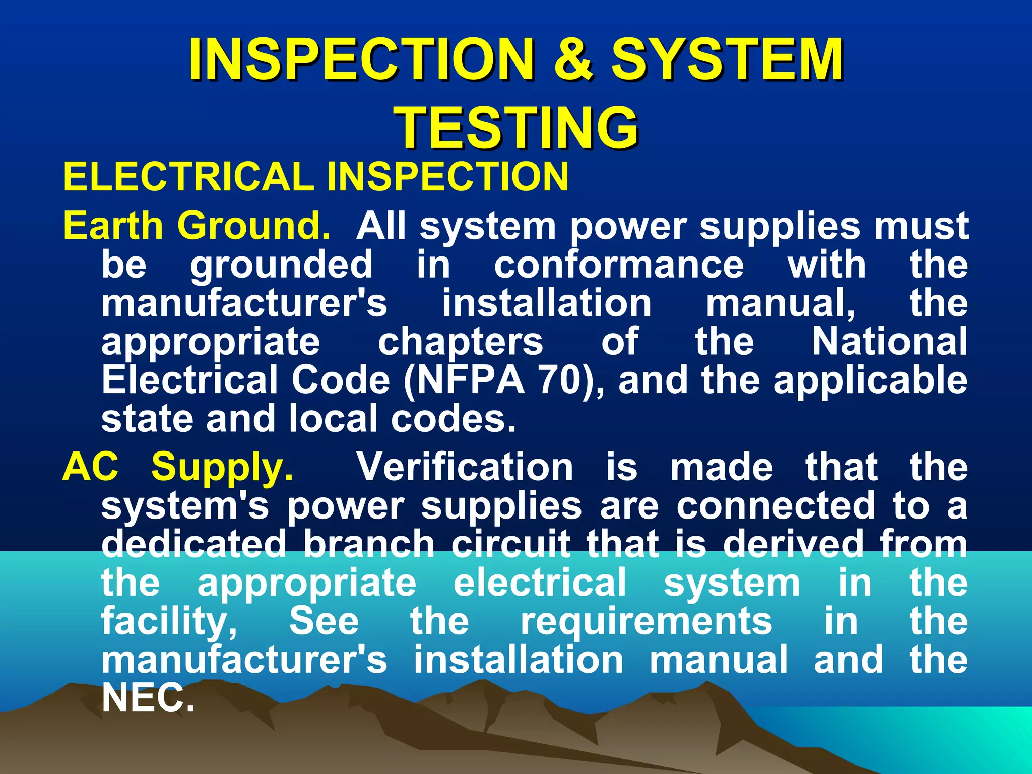 INSPECTION & SYSTEMINSPECTION & SYSTEM
TESTINGTESTING
ELECTRICAL INSPECTION
Earth Ground. All system power supplies must
be grounded in conformance with the
manufacturer's installation manual, the
appropriate chapters of the National
Electrical Code (NFPA 70), and the applicable
state and local codes.
AC Supply. Verification is made that the
system's power supplies are connected to a
dedicated branch circuit that is derived from
the appropriate electrical system in the
facility, See the requirements in the
manufacturer's installation manual and the
NEC.
 