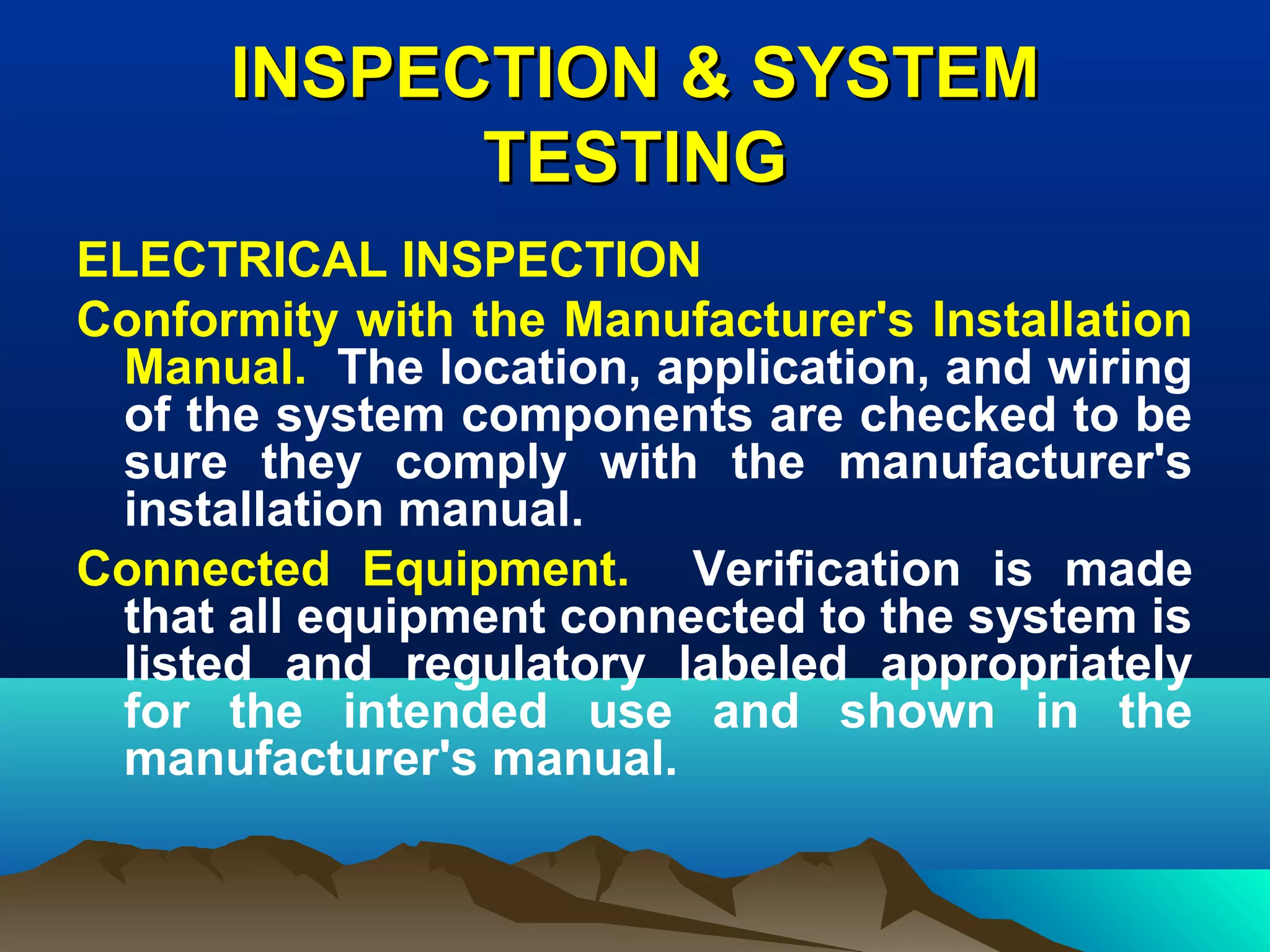 INSPECTION & SYSTEMINSPECTION & SYSTEM
TESTINGTESTING
ELECTRICAL INSPECTION
Conformity with the Manufacturer's Installation
Manual. The location, application, and wiring
of the system components are checked to be
sure they comply with the manufacturer's
installation manual.
Connected Equipment. Verification is made
that all equipment connected to the system is
listed and regulatory labeled appropriately
for the intended use and shown in the
manufacturer's manual.
 