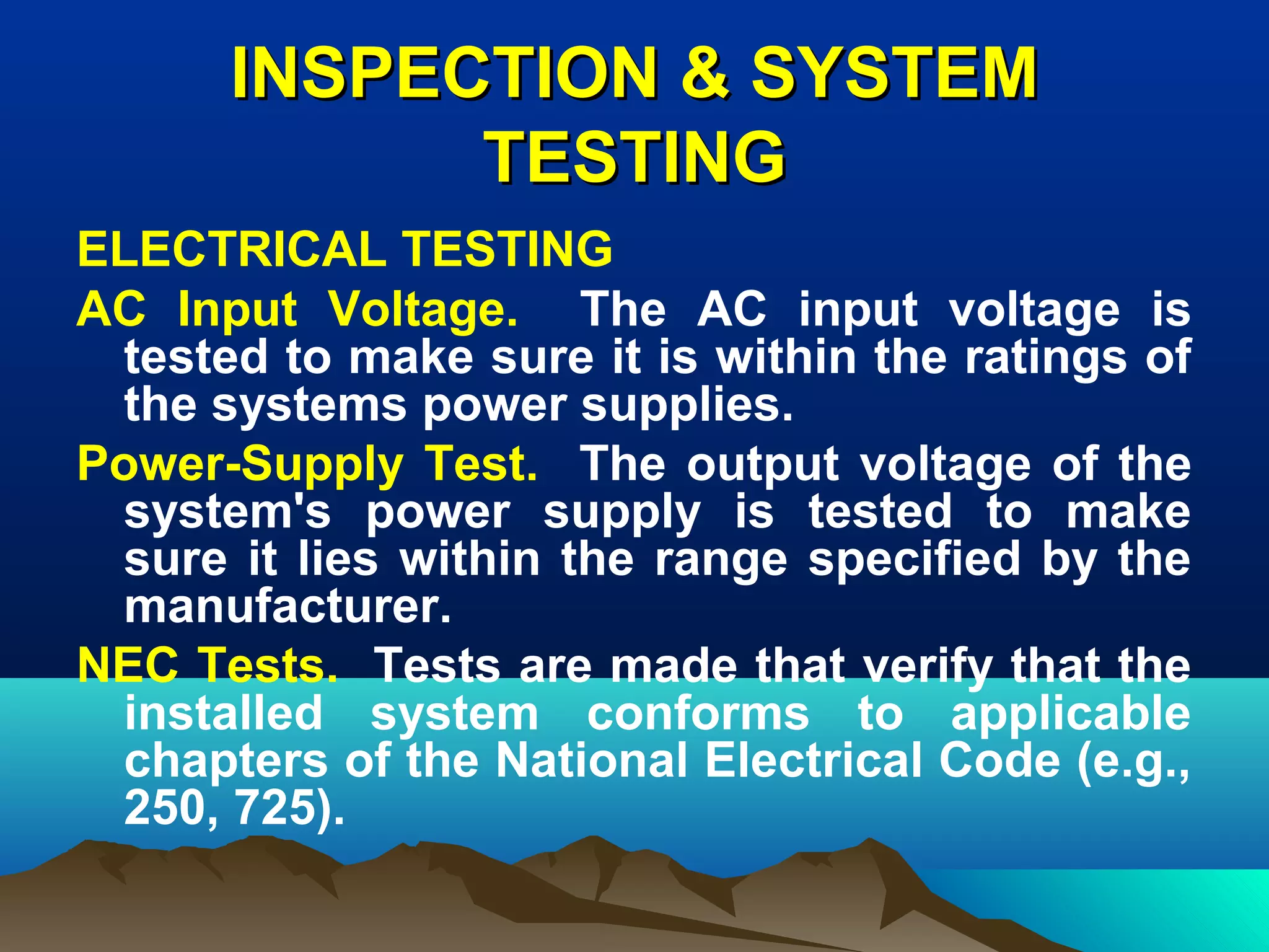INSPECTION & SYSTEMINSPECTION & SYSTEM
TESTINGTESTING
ELECTRICAL TESTING
AC Input Voltage. The AC input voltage is
tested to make sure it is within the ratings of
the systems power supplies.
Power-Supply Test. The output voltage of the
system's power supply is tested to make
sure it lies within the range specified by the
manufacturer.
NEC Tests. Tests are made that verify that the
installed system conforms to applicable
chapters of the National Electrical Code (e.g.,
250, 725).
 