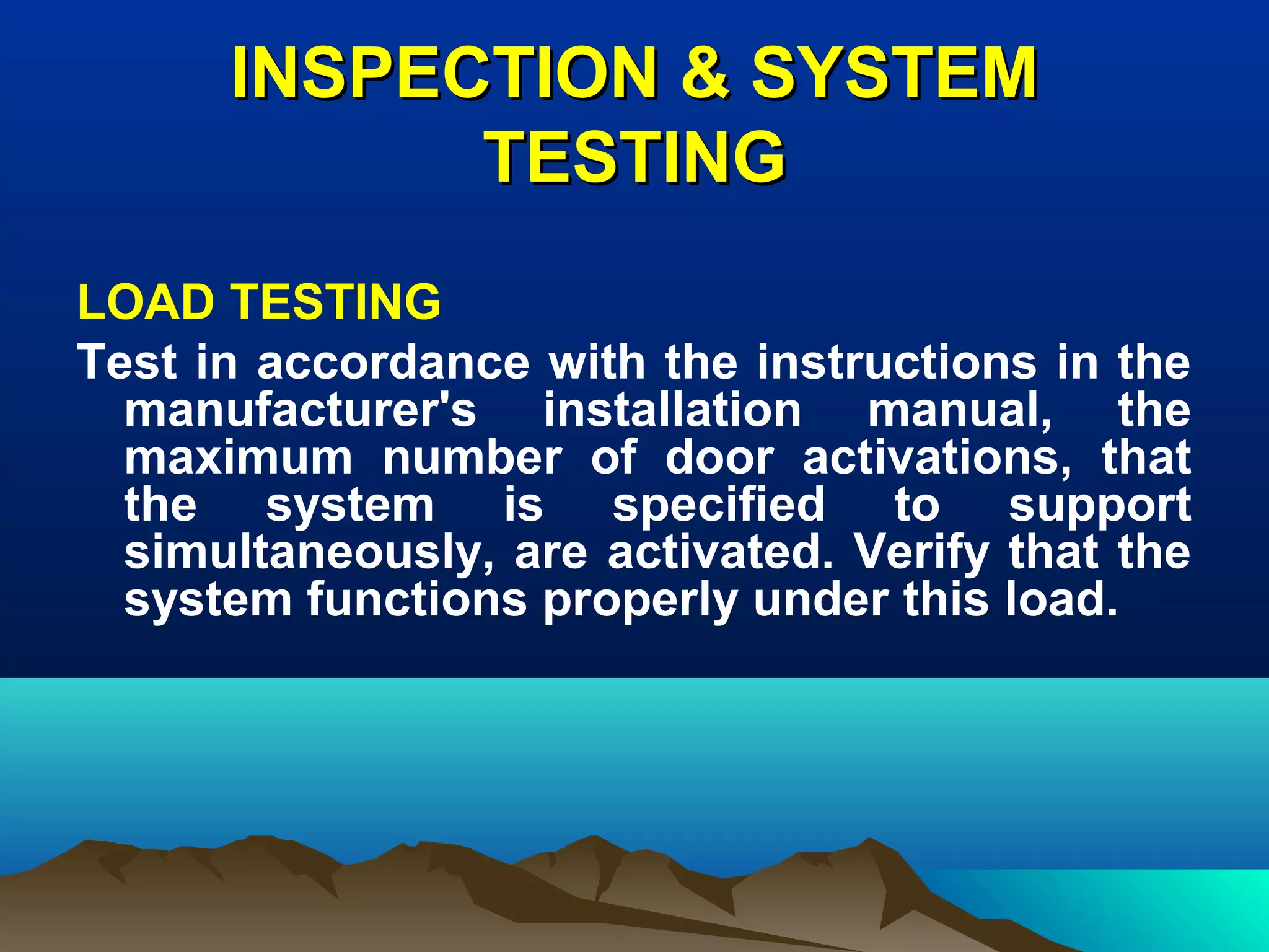 INSPECTION & SYSTEMINSPECTION & SYSTEM
TESTINGTESTING
LOAD TESTING
Test in accordance with the instructions in the
manufacturer's installation manual, the
maximum number of door activations, that
the system is specified to support
simultaneously, are activated. Verify that the
system functions properly under this load.
 