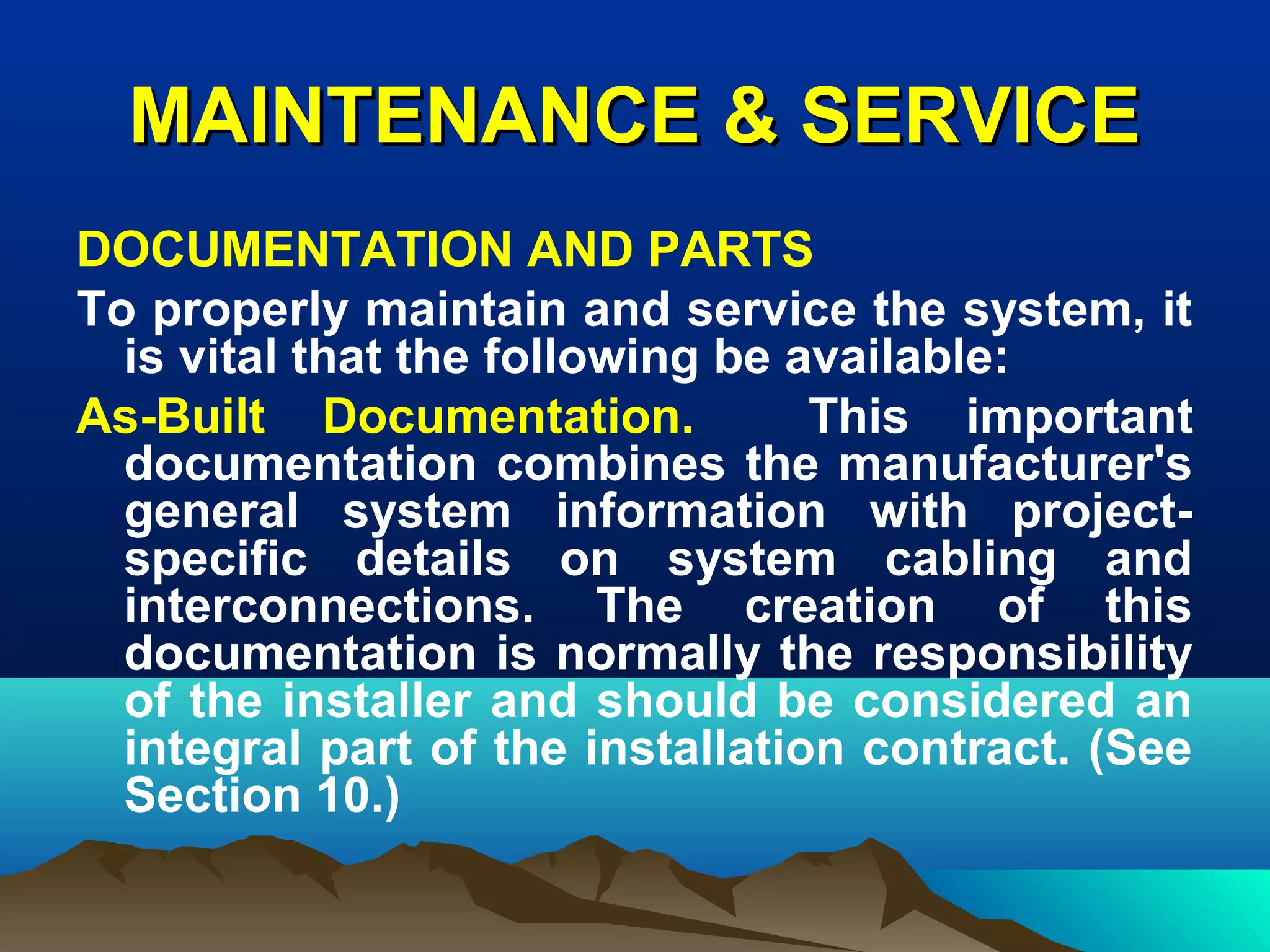 MAINTENANCE & SERVICEMAINTENANCE & SERVICE
DOCUMENTATION AND PARTS
To properly maintain and service the system, it
is vital that the following be available:
As-Built Documentation. This important
documentation combines the manufacturer's
general system information with project-
specific details on system cabling and
interconnections. The creation of this
documentation is normally the responsibility
of the installer and should be considered an
integral part of the installation contract. (See
Section 10.)
 