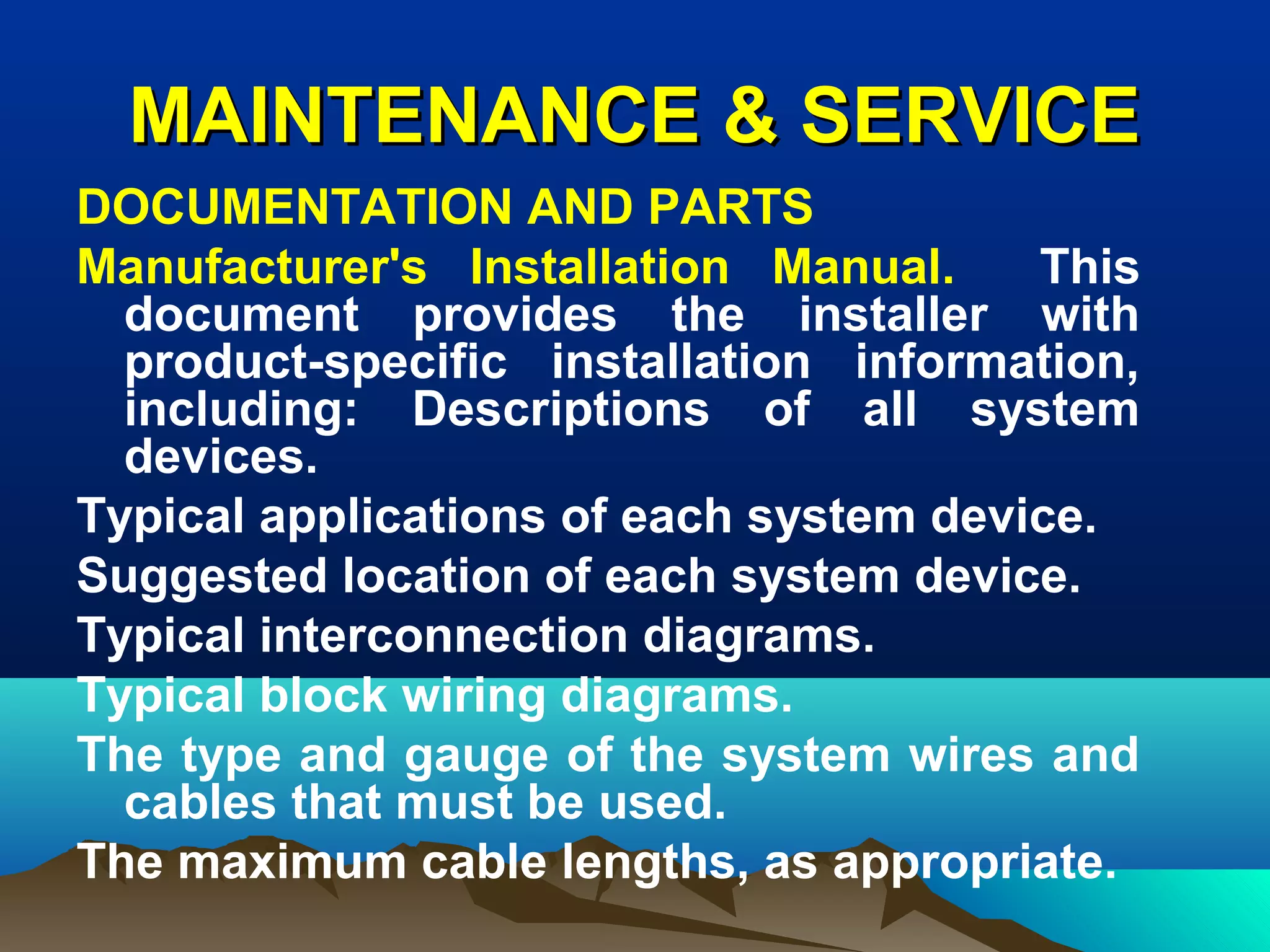 MAINTENANCE & SERVICEMAINTENANCE & SERVICE
DOCUMENTATION AND PARTS
Manufacturer's Installation Manual. This
document provides the installer with
product-specific installation information,
including: Descriptions of all system
devices.
Typical applications of each system device.
Suggested location of each system device.
Typical interconnection diagrams.
Typical block wiring diagrams.
The type and gauge of the system wires and
cables that must be used.
The maximum cable lengths, as appropriate.
 