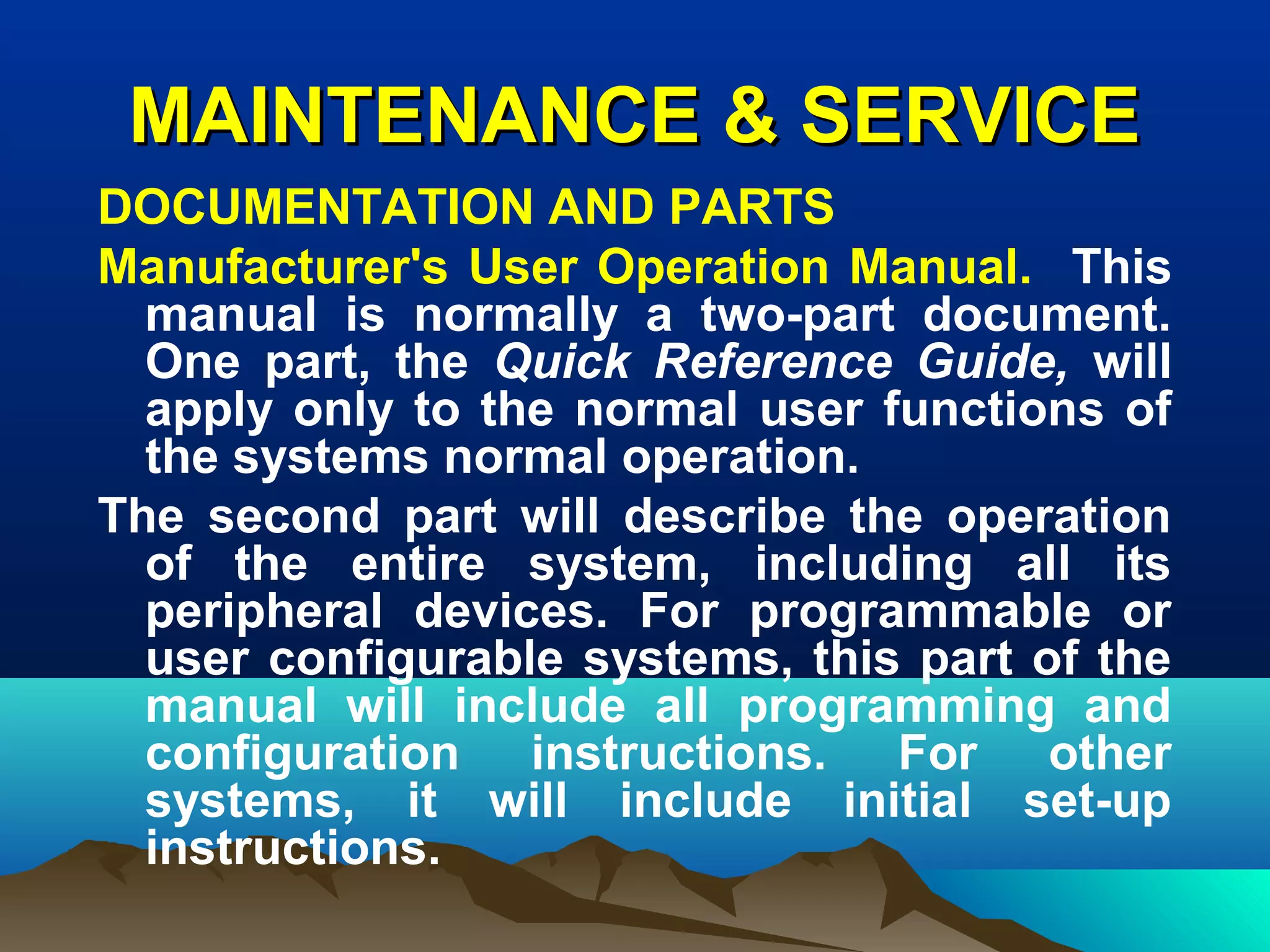 MAINTENANCE & SERVICEMAINTENANCE & SERVICE
DOCUMENTATION AND PARTS
Manufacturer's User Operation Manual. This
manual is normally a two-part document.
One part, the Quick Reference Guide, will
apply only to the normal user functions of
the systems normal operation.
The second part will describe the operation
of the entire system, including all its
peripheral devices. For programmable or
user configurable systems, this part of the
manual will include all programming and
configuration instructions. For other
systems, it will include initial set-up
instructions.
 