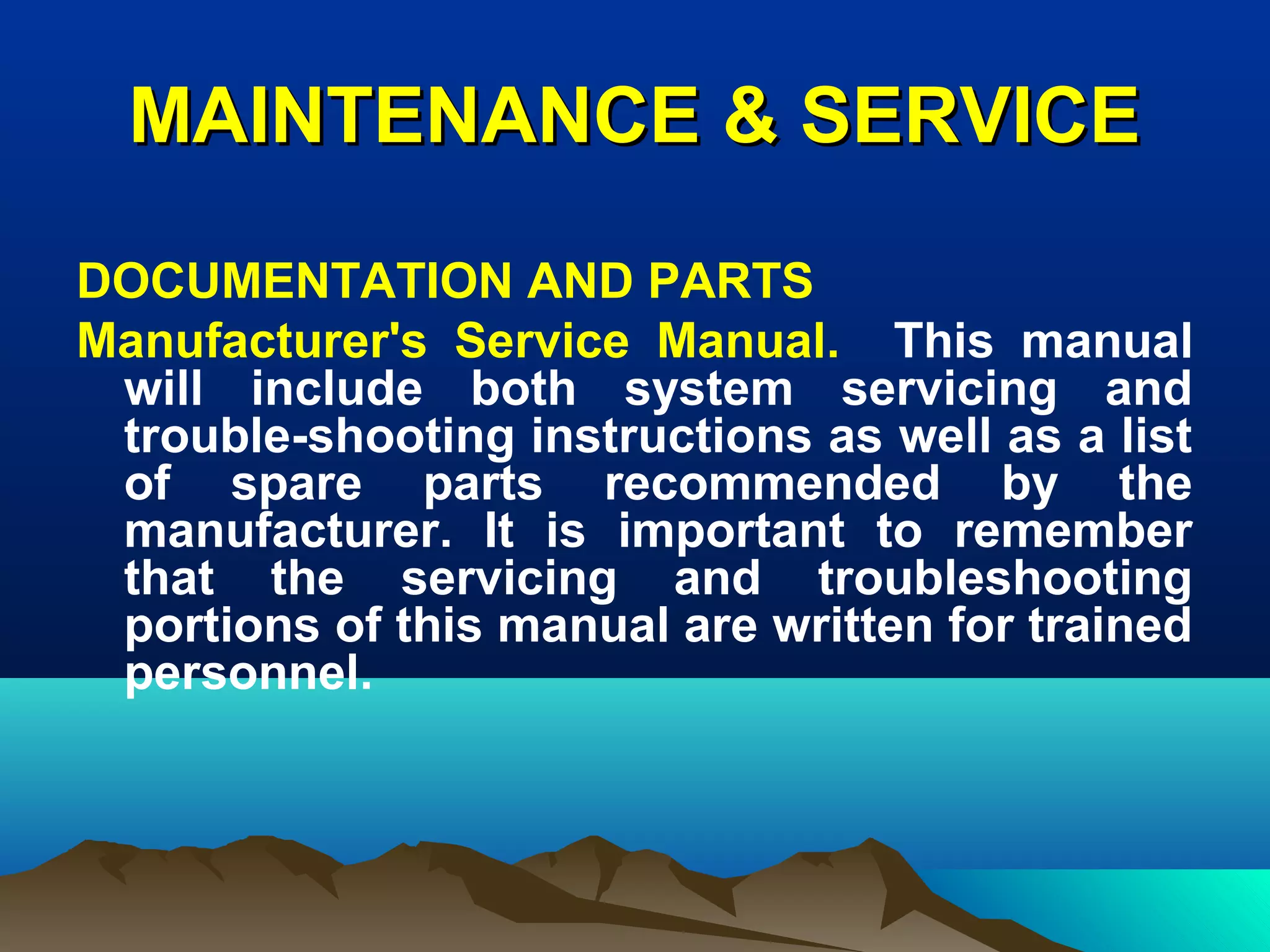 MAINTENANCE & SERVICEMAINTENANCE & SERVICE
DOCUMENTATION AND PARTS
Manufacturer's Service Manual. This manual
will include both system servicing and
trouble-shooting instructions as well as a list
of spare parts recommended by the
manufacturer. It is important to remember
that the servicing and troubleshooting
portions of this manual are written for trained
personnel.
 