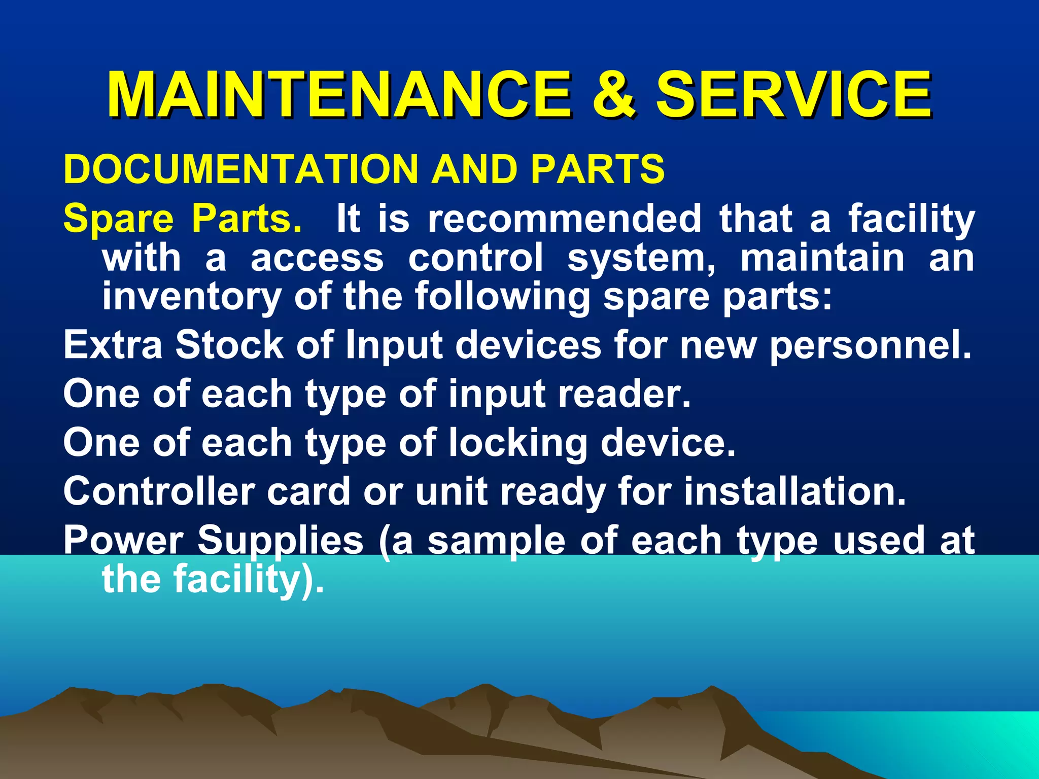 MAINTENANCE & SERVICEMAINTENANCE & SERVICE
DOCUMENTATION AND PARTS
Spare Parts. It is recommended that a facility
with a access control system, maintain an
inventory of the following spare parts:
Extra Stock of Input devices for new personnel.
One of each type of input reader.
One of each type of locking device.
Controller card or unit ready for installation.
Power Supplies (a sample of each type used at
the facility).
 