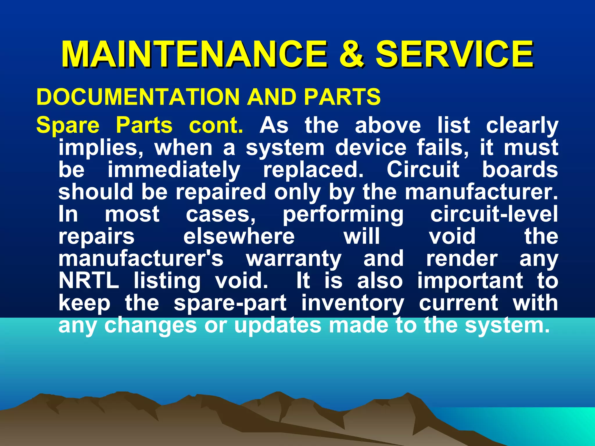 MAINTENANCE & SERVICEMAINTENANCE & SERVICE
DOCUMENTATION AND PARTS
Spare Parts cont. As the above list clearly
implies, when a system device fails, it must
be immediately replaced. Circuit boards
should be repaired only by the manufacturer.
In most cases, performing circuit-level
repairs elsewhere will void the
manufacturer's warranty and render any
NRTL listing void. It is also important to
keep the spare-part inventory current with
any changes or updates made to the system.
 
