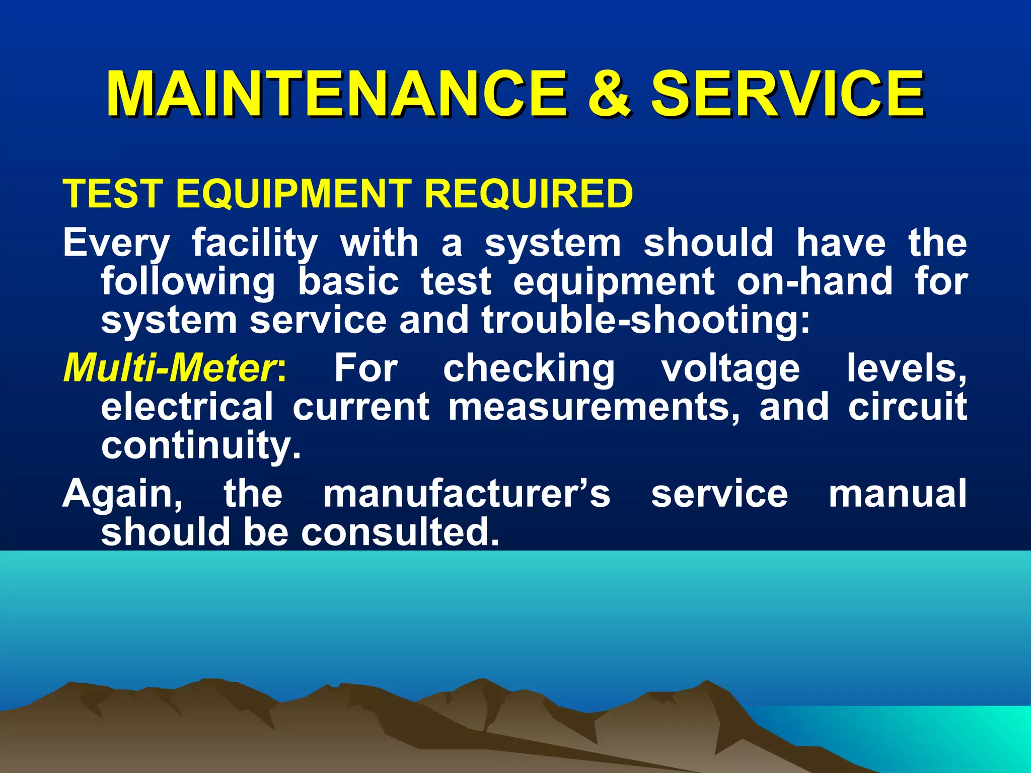MAINTENANCE & SERVICEMAINTENANCE & SERVICE
TEST EQUIPMENT REQUIRED
Every facility with a system should have the
following basic test equipment on-hand for
system service and trouble-shooting:
Multi-Meter: For checking voltage levels,
electrical current measurements, and circuit
continuity.
Again, the manufacturer’s service manual
should be consulted.
 