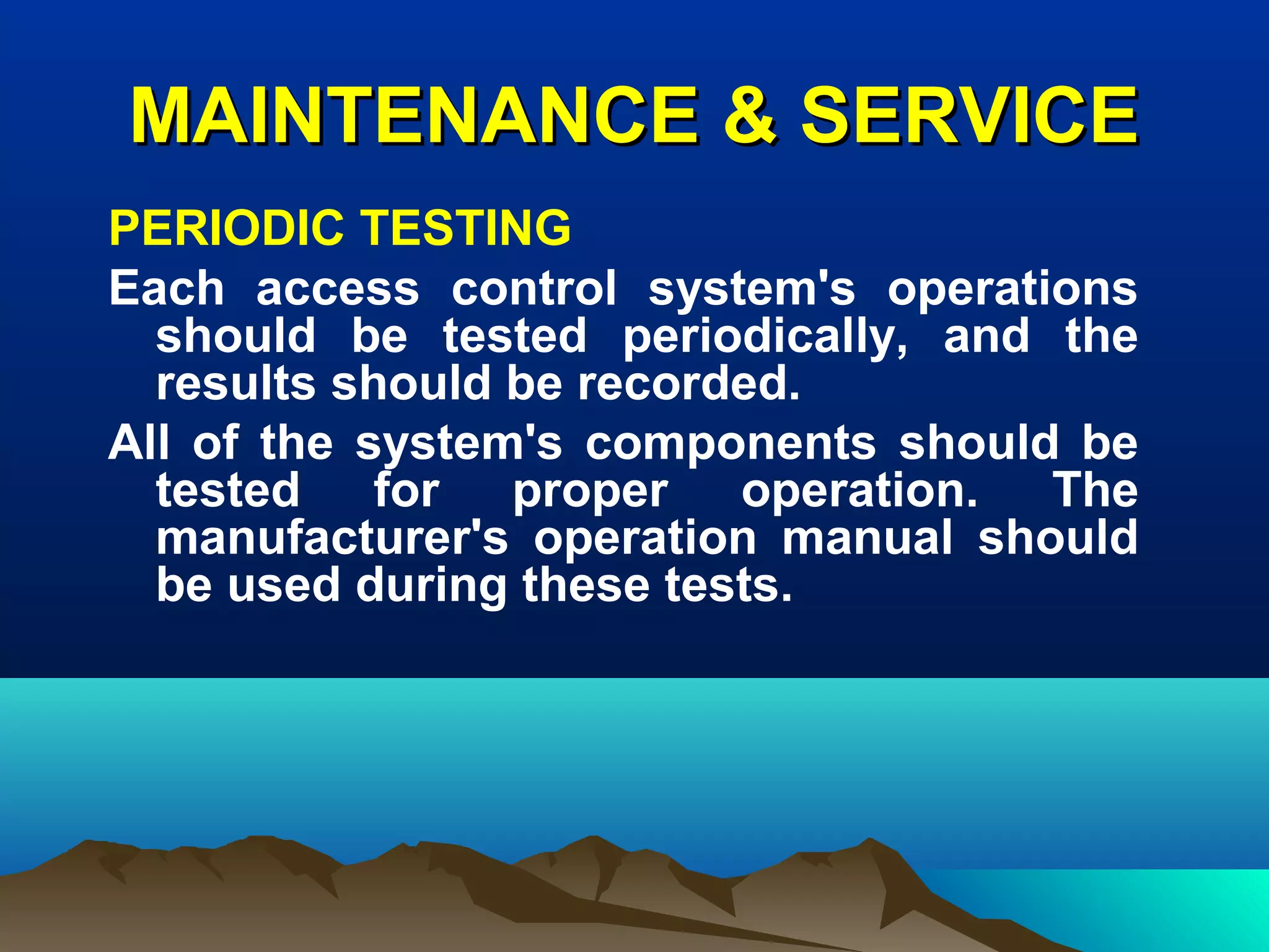 MAINTENANCE & SERVICEMAINTENANCE & SERVICE
PERIODIC TESTING
Each access control system's operations
should be tested periodically, and the
results should be recorded.
All of the system's components should be
tested for proper operation. The
manufacturer's operation manual should
be used during these tests.
 