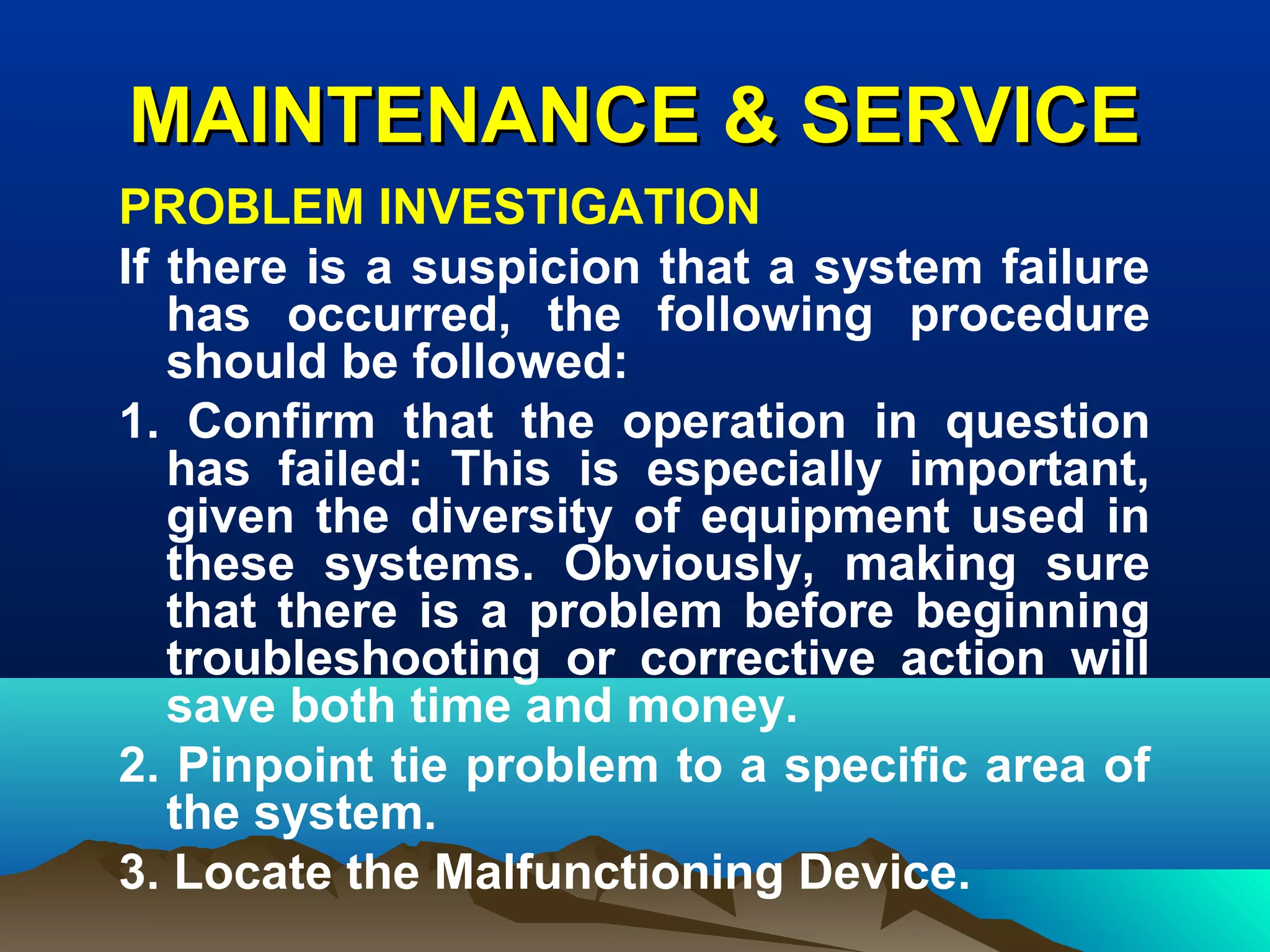 MAINTENANCE & SERVICEMAINTENANCE & SERVICE
PROBLEM INVESTIGATION
If there is a suspicion that a system failure
has occurred, the following procedure
should be followed:
1. Confirm that the operation in question
has failed: This is especially important,
given the diversity of equipment used in
these systems. Obviously, making sure
that there is a problem before beginning
troubleshooting or corrective action will
save both time and money.
2. Pinpoint tie problem to a specific area of
the system.
3. Locate the Malfunctioning Device.
 