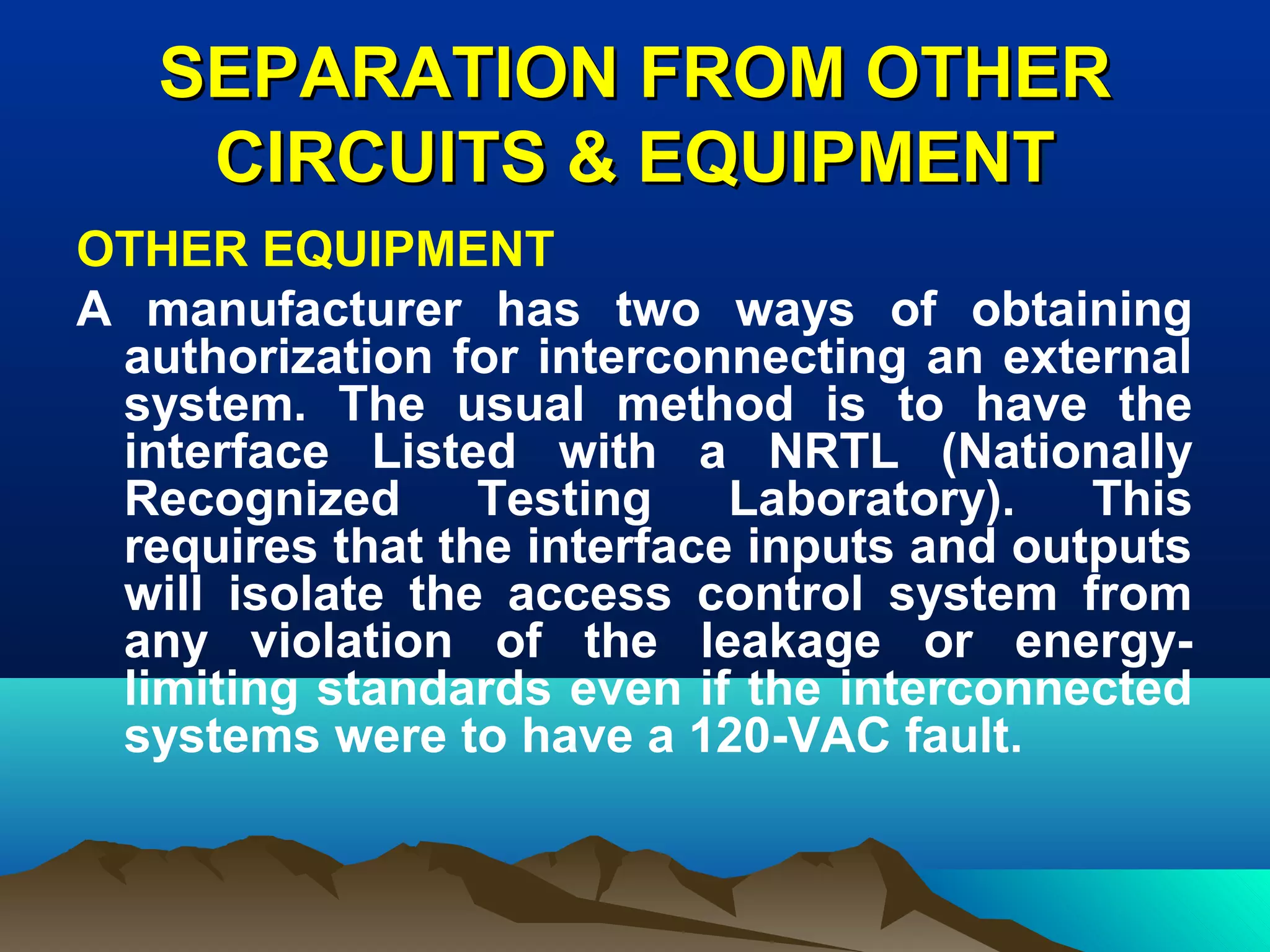 SEPARATION FROM OTHERSEPARATION FROM OTHER
CIRCUITS & EQUIPMENTCIRCUITS & EQUIPMENT
OTHER EQUIPMENT
A manufacturer has two ways of obtaining
authorization for interconnecting an external
system. The usual method is to have the
interface Listed with a NRTL (Nationally
Recognized Testing Laboratory). This
requires that the interface inputs and outputs
will isolate the access control system from
any violation of the leakage or energy-
limiting standards even if the interconnected
systems were to have a 120-VAC fault.
 