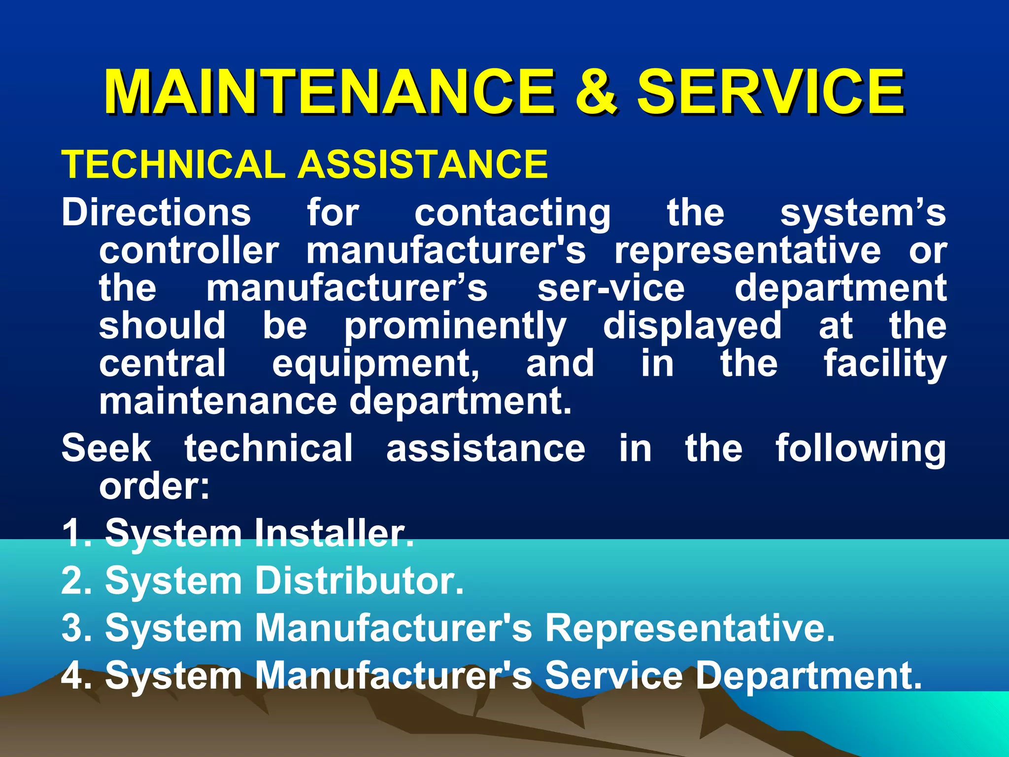 MAINTENANCE & SERVICEMAINTENANCE & SERVICE
TECHNICAL ASSISTANCE
Directions for contacting the system’s
controller manufacturer's representative or
the manufacturer’s ser-vice department
should be prominently displayed at the
central equipment, and in the facility
maintenance department.
Seek technical assistance in the following
order:
1. System Installer.
2. System Distributor.
3. System Manufacturer's Representative.
4. System Manufacturer's Service Department.
 