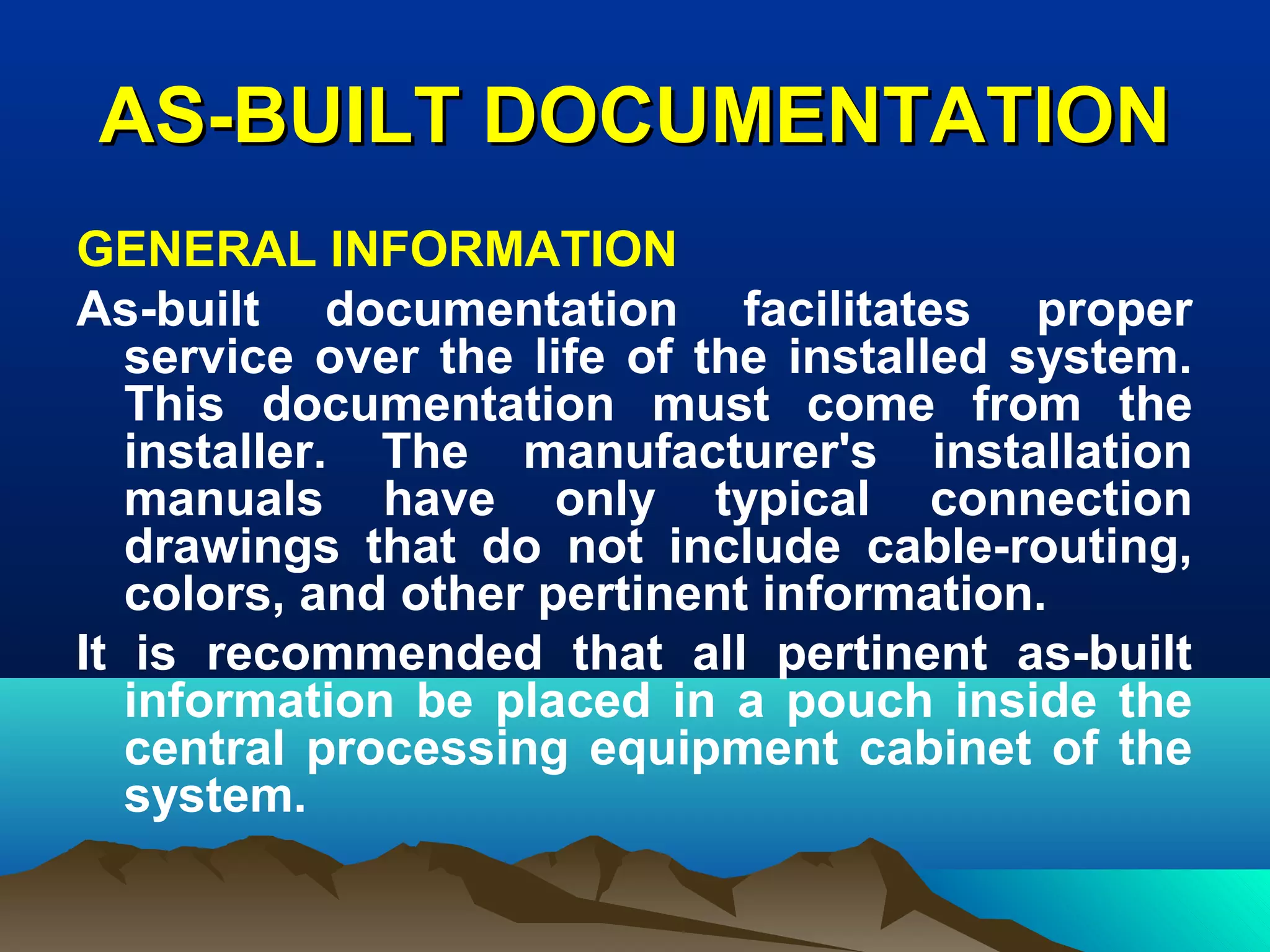 AS-BUILT DOCUMENTATIONAS-BUILT DOCUMENTATION
GENERAL INFORMATION
As-built documentation facilitates proper
service over the life of the installed system.
This documentation must come from the
installer. The manufacturer's installation
manuals have only typical connection
drawings that do not include cable-routing,
colors, and other pertinent information.
It is recommended that all pertinent as-built
information be placed in a pouch inside the
central processing equipment cabinet of the
system.
 
