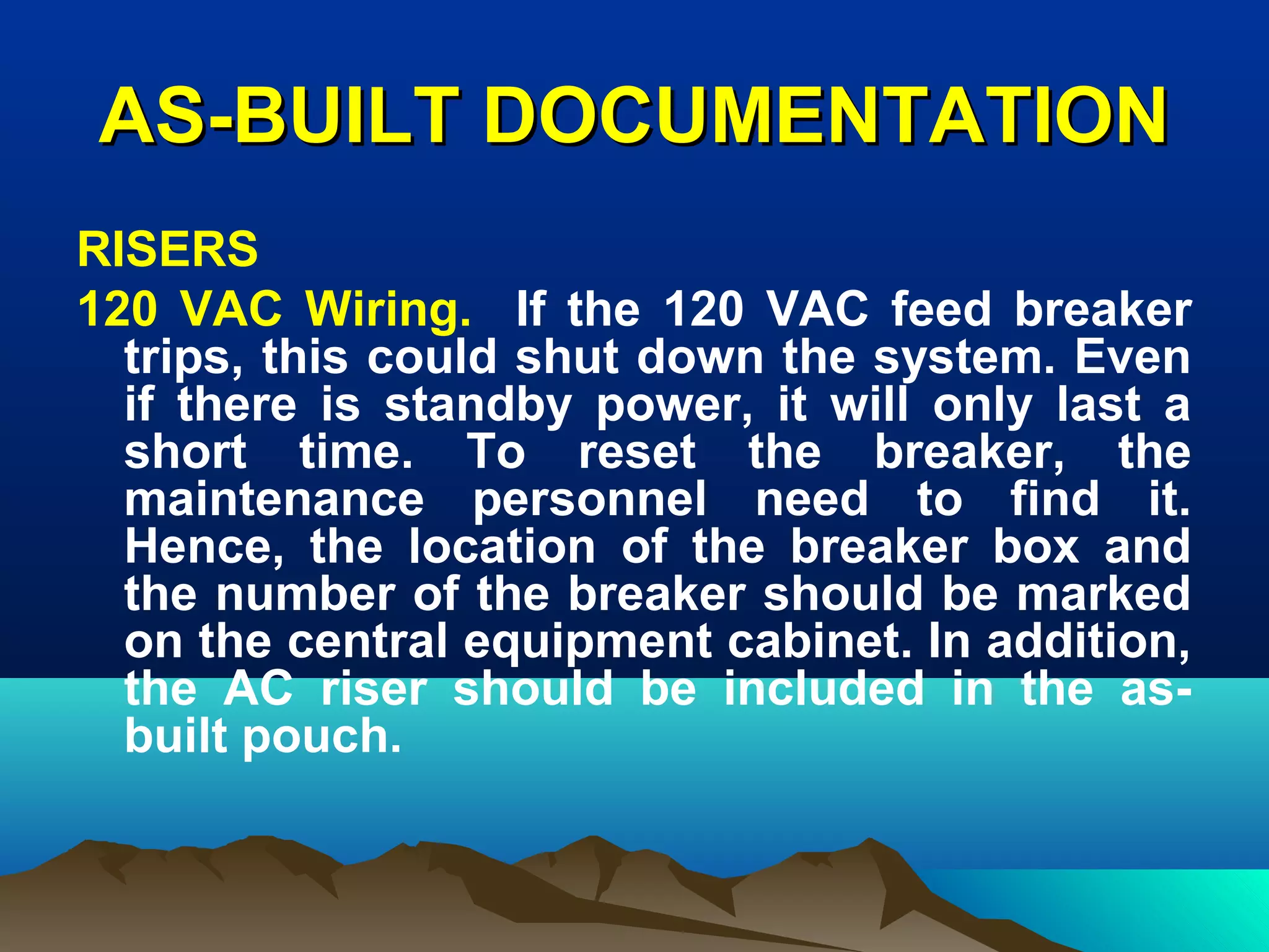 AS-BUILT DOCUMENTATIONAS-BUILT DOCUMENTATION
RISERS
120 VAC Wiring. If the 120 VAC feed breaker
trips, this could shut down the system. Even
if there is standby power, it will only last a
short time. To reset the breaker, the
maintenance personnel need to find it.
Hence, the location of the breaker box and
the number of the breaker should be marked
on the central equipment cabinet. In addition,
the AC riser should be included in the as-
built pouch.
 