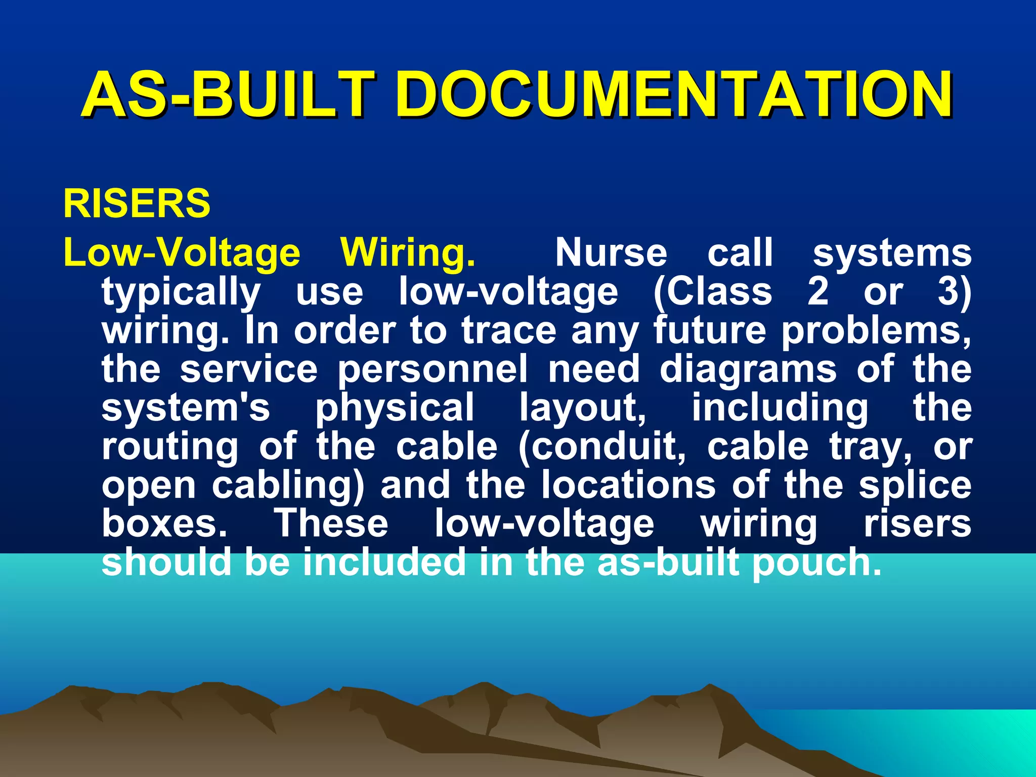 AS-BUILT DOCUMENTATIONAS-BUILT DOCUMENTATION
RISERS
Low-Voltage Wiring. Nurse call systems
typically use low-voltage (Class 2 or 3)
wiring. In order to trace any future problems,
the service personnel need diagrams of the
system's physical layout, including the
routing of the cable (conduit, cable tray, or
open cabling) and the locations of the splice
boxes. These low-voltage wiring risers
should be included in the as-built pouch.
 