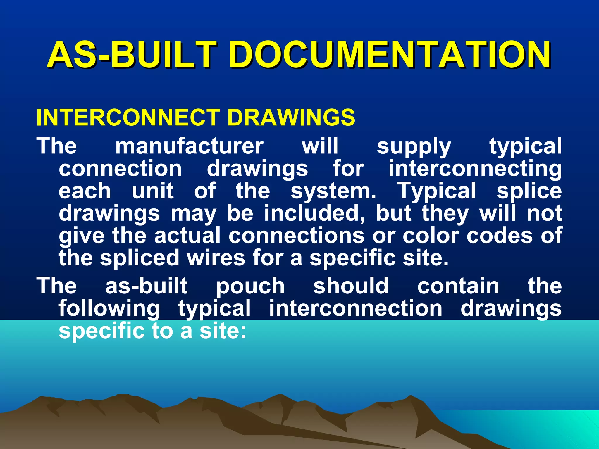 AS-BUILT DOCUMENTATIONAS-BUILT DOCUMENTATION
INTERCONNECT DRAWINGS
The manufacturer will supply typical
connection drawings for interconnecting
each unit of the system. Typical splice
drawings may be included, but they will not
give the actual connections or color codes of
the spliced wires for a specific site.
The as-built pouch should contain the
following typical interconnection drawings
specific to a site:
 