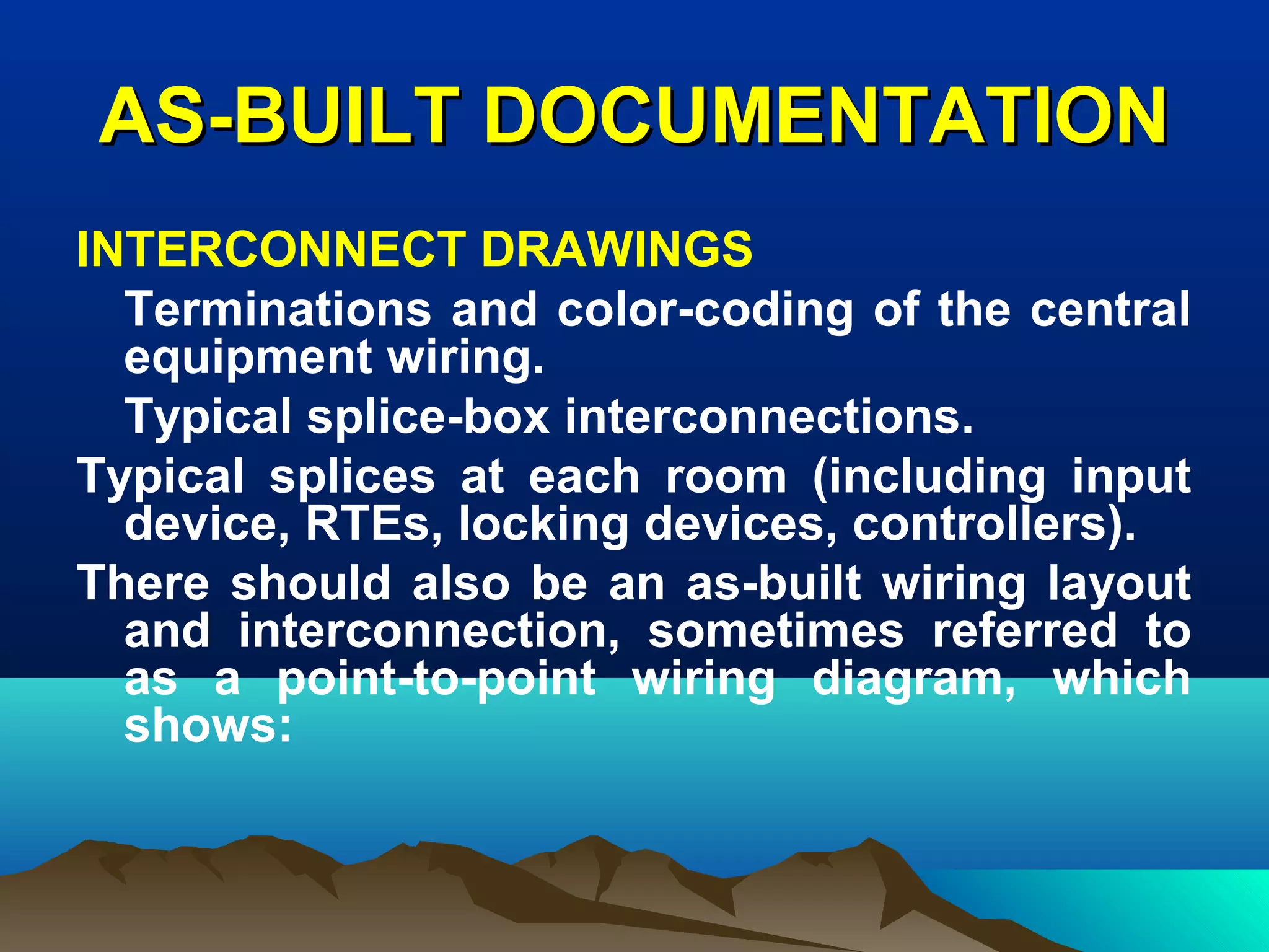 AS-BUILT DOCUMENTATIONAS-BUILT DOCUMENTATION
INTERCONNECT DRAWINGS
Terminations and color-coding of the central
equipment wiring.
Typical splice-box interconnections.
Typical splices at each room (including input
device, RTEs, locking devices, controllers).
There should also be an as-built wiring layout
and interconnection, sometimes referred to
as a point-to-point wiring diagram, which
shows:
 