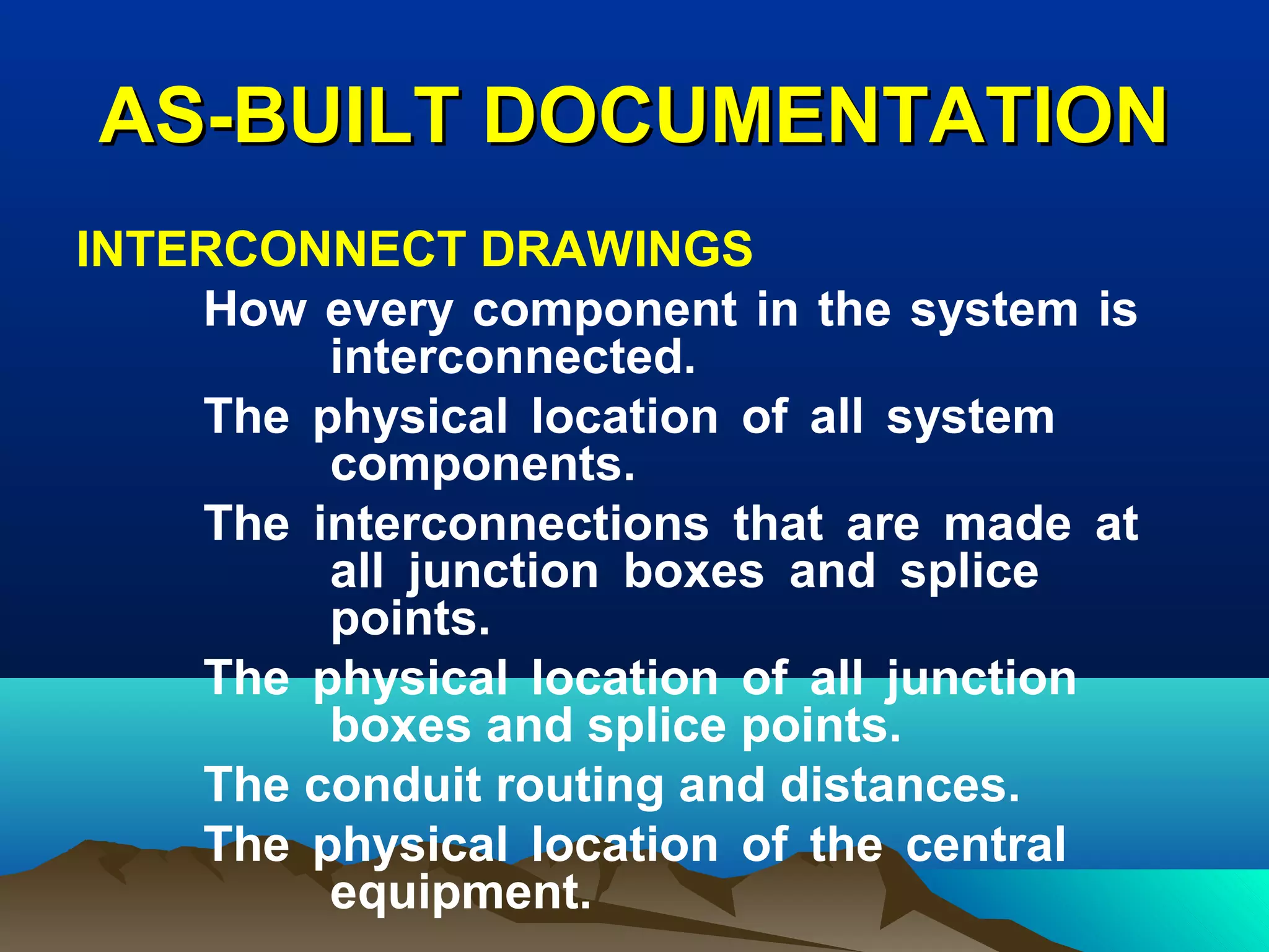 AS-BUILT DOCUMENTATIONAS-BUILT DOCUMENTATION
INTERCONNECT DRAWINGS
How every component in the system is
interconnected.
The physical location of all system
components.
The interconnections that are made at
all junction boxes and splice
points.
The physical location of all junction
boxes and splice points.
The conduit routing and distances.
The physical location of the central
equipment.
 