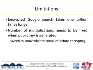 LimitationsEncrypted Google search takes one trillion times longerNumber of multiplications needs to be fixed when public key is generatedNeed to know what to compute before encryptingA Designated Center of Academic Excellence in Information Assurance by the National Security Agency- 10 -