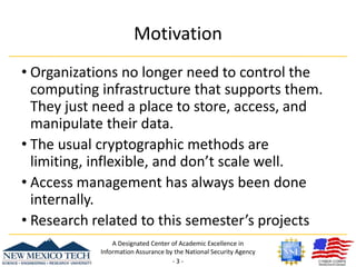 MotivationOrganizations no longer need to control the computing infrastructure that supports them. They just need a place to store, access, and manipulate their data.The usual cryptographic methods are limiting, inflexible, and don’t scale well.Access management has always been done internally.Research related to this semester’s projectsA Designated Center of Academic Excellence in Information Assurance by the National Security Agency- 3 -