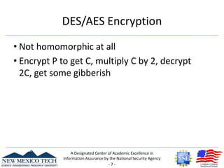 DES/AES EncryptionNot homomorphic at allEncrypt P to get C, multiply C by 2, decrypt 2C, get some gibberishA Designated Center of Academic Excellence in Information Assurance by the National Security Agency- 7 -