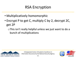 RSA EncryptionMultiplicatively homomorphicEncrypt P to get C, multiply C by 2, decrypt 2C, get 2PThis isn’t really helpful unless we just want to do a bunch of multiplicationsA Designated Center of Academic Excellence in Information Assurance by the National Security Agency- 8 -