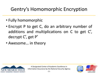 Gentry’s Homomorphic EncryptionFully homomorphicEncrypt P to get C, do an arbitrary number of additions and multiplications on C to get C′, decrypt C′, get P′Awesome… in theoryA Designated Center of Academic Excellence in Information Assurance by the National Security Agency- 9 -