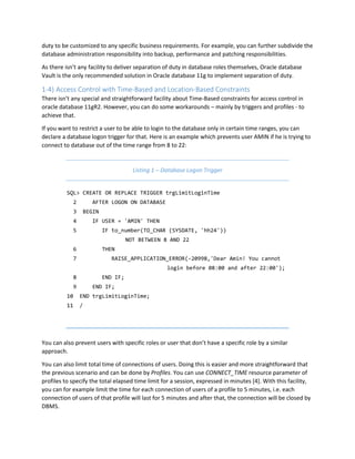 duty to be customized to any specific business requirements. For example, you can further subdivide the
database administration responsibility into backup, performance and patching responsibilities.
As there isn’t any facility to deliver separation of duty in database roles themselves, Oracle database
Vault is the only recommended solution in Oracle database 11g to implement separation of duty.
1-4) Access Control with Time-Based and Location-Based Constraints
There isn’t any special and straightforward facility about Time-Based constraints for access control in
oracle database 11gR2. However, you can do some workarounds – mainly by triggers and profiles - to
achieve that.
If you want to restrict a user to be able to login to the database only in certain time ranges, you can
declare a database logon trigger for that. Here is an example which prevents user AMIN if he is trying to
connect to database out of the time range from 8 to 22:
Listing 1 – Database Logon Trigger
SQL> CREATE OR REPLACE TRIGGER trgLimitLoginTime
2 AFTER LOGON ON DATABASE
3 BEGIN
4 IF USER = 'AMIN' THEN
5 IF to_number(TO_CHAR (SYSDATE, 'hh24'))
NOT BETWEEN 8 AND 22
6 THEN
7 RAISE_APPLICATION_ERROR(-20998,'Dear Amin! You cannot
login before 08:00 and after 22:00');
8 END IF;
9 END IF;
10 END trgLimitLoginTime;
11 /
You can also prevent users with specific roles or user that don’t have a specific role by a similar
approach.
You can also limit total time of connections of users. Doing this is easier and more straightforward that
the previous scenario and can be done by Profiles. You can use CONNECT_TIME resource parameter of
profiles to specify the total elapsed time limit for a session, expressed in minutes [4]. With this facility,
you can for example limit the time for each connection of users of a profile to 5 minutes, i.e. each
connection of users of that profile will last for 5 minutes and after that, the connection will be closed by
DBMS.
 