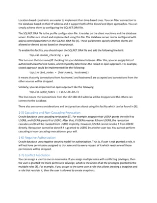 Location-based constraints are easier to implement than time-based ones. You can filter connection to
the database based on their IP address and it support both of the Closed and Open approaches. You can
simply achieve them by configuring the SQLNET.ORA file.
The SQLNET.ORA file is the profile configuration file. It resides on the client machines and the database
server. Profiles are stored and implemented using this file. The database server can be configured with
access control parameters in the SQLNET.ORA file [5]. These parameters specify whether clients are
allowed or denied access based on the protocol.
To enable this facility, you should open the SQLNET.ORA file and add the following line to it:
tcp.validnode_checking = yes
This turns on the hostname/IP checking for your database listeners. After this, you can supply lists of
authorized/unauthorized nodes, and it implicitly determines the closed or open approach. For example,
closed approach could be implemented like the following:
tcp.invited_nodes = (hostname1, hostname2)
It means that only connections from hostname1 and hostname2 are accepted and connections from the
other sources will be dropped.
Similarly, you can implement an open approach like the following:
tcp.excluded_nodes = (192.168.10.3)
This line means that connections from the 192.168.10.3 address will be dropped and the others can
connect to the database.
There also are some considerations and best practices about using this facility which can be found in [6].
1-5) Cascading and Non-Cascading Revocation
Oracle database uses cascading revocation [7]. For example, suppose that USERA grants the role R to
USERB, and USERB grants R to USERC. After that, if USERA revokes R from USERB, the revocation
cascades and R will be revoked from USERC implicitly. However, USERA cannot revoke R from USERC
directly. Revocation cannot be done if R is granted to USERC by another user too. You cannot perform
cascading or non-cascading revocation on your will.
1-6) Negative Authorization
Oracle database uses negative security model for authorization. That is, if user is not granted a role, it
will not have permissions assigned to that role and its every request of it which needs one of those
permissions will be dropped.
1-7) Conflict Resolution
You can assign a user to one or more roles. If you assign multiple roles with conflicting privileges, then
the user is granted the more permissive privilege, which is the union of all the privileges granted to the
multiple roles [8]. For example, if you assign to the same user a role that allows creating a snapshot and
a role that restricts it, then the user is allowed to create snapshots.
 