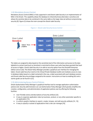 1-8) Mandatory Access Control
Mandatory Access Control (MAC) is fully supported in and Oracle Label Security is an implementation of
MAC in the Oracle. This capability allows the database to inherently know what data is sensitive and
allows the sensitive data to be combined in the same table as the larger data set without compromising
security [9]. Figure (1) shows the main concept the Oracle Label Security.
Figure 1 – Oracle Label Security Access Control
The labels are assigned to data based on the sensitivity level of the information and access to the data
labeled at a certain level (such as Sensitive) is restricted to those users who have been granted that level
of access or higher. Oracle Label Security is an add-on security option from the Oracle9i Enterprise
Edition and on [10]. The Oracle Policy Manager provides a graphical user interface for managing the
labels. Oracle Label Security is built on the Virtual Private Database toolkit and mediates access to rows
in database tables based on a label contained in the row, a label associated with each database session,
and Oracle Label Security privileges assigned to the session. Instructions on how to enabling OLS and a
starter guide can be found in [11].
1-9) Administering Access Control Policies
Oracle Authorization Policy Manager is graphical interface tool to manage application authorization
policies [12]. Security administrators can use Authorization Policy Manager which greatly simplifies the
creation, configuration, and administration of application policies over by offering the following
facilities:
 User-friendly names and descriptions of security artifacts [13].
 A way to organize application roles by business, product, or any other parameter specific to
an application [13].
 A uniform graphic interface to search, create, browse, and edit security artifacts [14, 15].
 A way to specify a subset of applications that a role can manage [16].
 