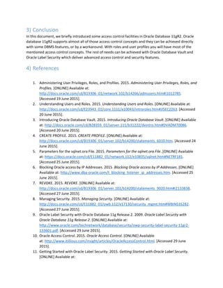 3) Conclusion
In this document, we briefly introduced some access control facilities in Oracle Database 11gR2. Oracle
database 11gR2 supports almost all of those access control concepts and they can be achieved directly
with some DBMS features, or by a workaround. With roles and user profiles you will have most of the
mentioned access control concepts. The rest of needs can be achieved with Oracle Database Vault and
Oracle Label Security which deliver advanced access control and security features.
4) References
1. Administering User Privileges, Roles, and Profiles. 2015. Administering User Privileges, Roles, and
Profiles. [ONLINE] Available at:
http://docs.oracle.com/cd/B19306_01/network.102/b14266/admusers.htm#i1012785.
[Accessed 19 June 2015].
2. Understanding Users and Roles. 2015. Understanding Users and Roles. [ONLINE] Available at:
http://docs.oracle.com/cd/E23943_01/core.1111/e10043/introroles.htm#JISEC2263. [Accessed
20 June 2015].
3. Introducing Oracle Database Vault. 2015. Introducing Oracle Database Vault. [ONLINE] Available
at: http://docs.oracle.com/cd/B28359_01/server.111/b31222/dvintro.htm#DVADM70086.
[Accessed 20 June 2015].
4. CREATE PROFILE. 2015. CREATE PROFILE. [ONLINE] Available at:
http://docs.oracle.com/cd/B19306_01/server.102/b14200/statements_6010.htm. [Accessed 24
June 2015].
5. Parameters for the sqlnet.ora File. 2015. Parameters for the sqlnet.ora File. [ONLINE] Available
at: https://docs.oracle.com/cd/E11882_01/network.112/e10835/sqlnet.htm#NETRF181.
[Accessed 25 June 2015].
6. Blocking Oracle access by IP Addresses. 2015. Blocking Oracle access by IP Addresses. [ONLINE]
Available at: http://www.dba-oracle.com/t_blocking_listener_ip_addresses.htm. [Accessed 25
June 2015].
7. REVOKE. 2015. REVOKE. [ONLINE] Available at:
http://docs.oracle.com/cd/B19306_01/server.102/b14200/statements_9020.htm#i2133838.
[Accessed 27 June 2015].
8. Managing Security. 2015. Managing Security. [ONLINE] Available at:
http://docs.oracle.com/cd/E11882_01/owb.112/e17130/security_mgmt.htm#WBINS16282.
[Accessed 27 June 2015].
9. Oracle Label Security with Oracle Database 11g Release 2. 2009. Oracle Label Security with
Oracle Database 11g Release 2. [ONLINE] Available at:
http://www.oracle.com/technetwork/database/security/owp-security-label-security-11gr2-
133601.pdf. [Accessed 29 June 2015].
10. Oracle Access Control. 2015. Oracle Access Control. [ONLINE] Available
at: http://www.itillious.com/insight/articles/OracleAccessControl.html. [Accessed 29 June
2015].
11. Getting Started with Oracle Label Security. 2015. Getting Started with Oracle Label Security.
[ONLINE] Available at:
 