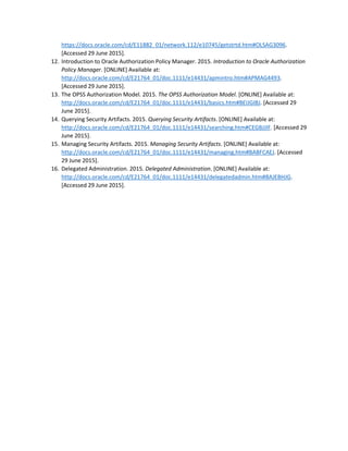 https://docs.oracle.com/cd/E11882_01/network.112/e10745/getstrtd.htm#OLSAG3096.
[Accessed 29 June 2015].
12. Introduction to Oracle Authorization Policy Manager. 2015. Introduction to Oracle Authorization
Policy Manager. [ONLINE] Available at:
http://docs.oracle.com/cd/E21764_01/doc.1111/e14431/apmintro.htm#APMAG4493.
[Accessed 29 June 2015].
13. The OPSS Authorization Model. 2015. The OPSS Authorization Model. [ONLINE] Available at:
http://docs.oracle.com/cd/E21764_01/doc.1111/e14431/basics.htm#BEIJGIBJ. [Accessed 29
June 2015].
14. Querying Security Artifacts. 2015. Querying Security Artifacts. [ONLINE] Available at:
http://docs.oracle.com/cd/E21764_01/doc.1111/e14431/searching.htm#CEGBJJIF. [Accessed 29
June 2015].
15. Managing Security Artifacts. 2015. Managing Security Artifacts. [ONLINE] Available at:
http://docs.oracle.com/cd/E21764_01/doc.1111/e14431/managing.htm#BABFCAEJ. [Accessed
29 June 2015].
16. Delegated Administration. 2015. Delegated Administration. [ONLINE] Available at:
http://docs.oracle.com/cd/E21764_01/doc.1111/e14431/delegatedadmin.htm#BAJEBHJG.
[Accessed 29 June 2015].
 