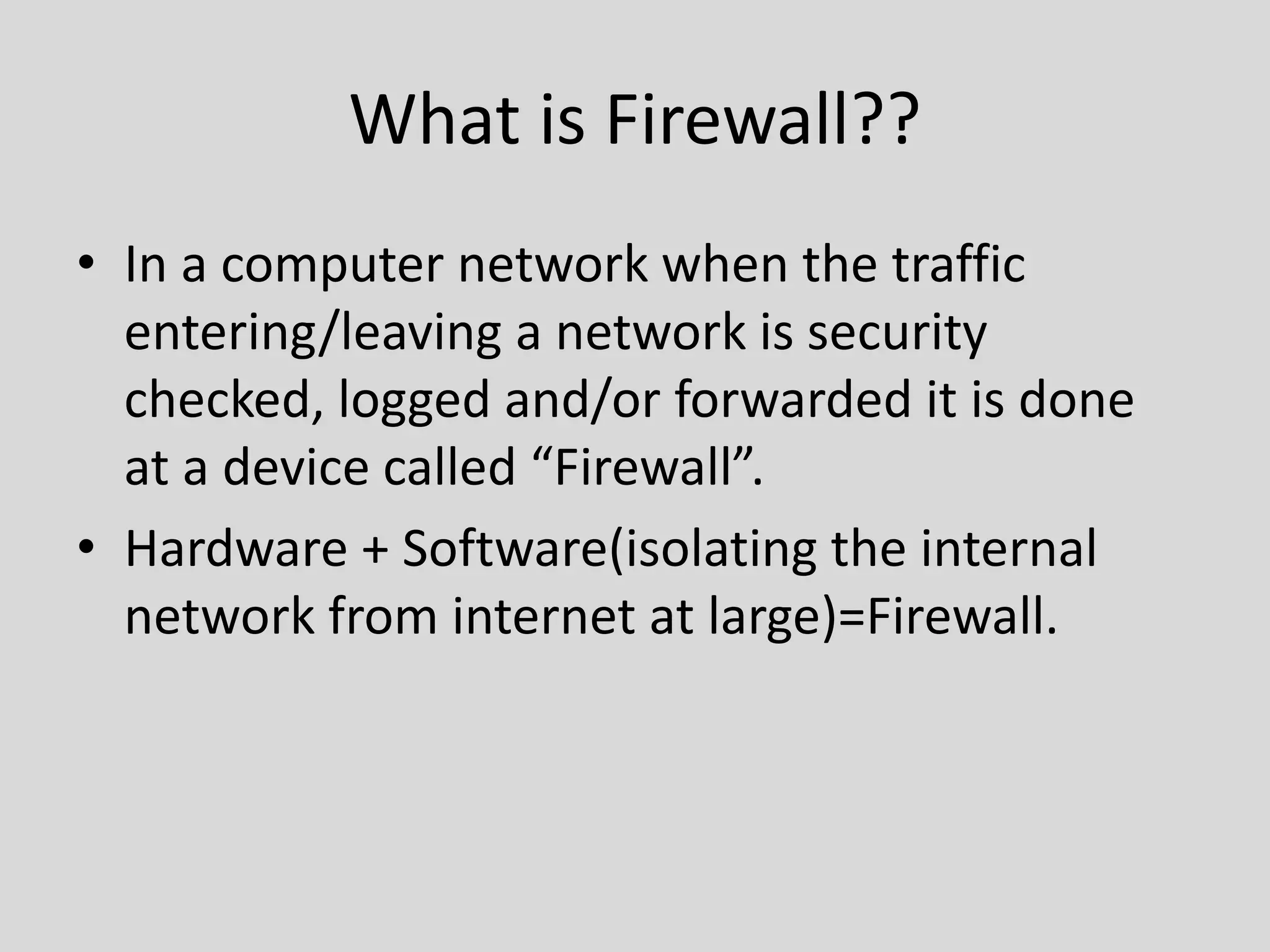 What is Firewall?? 
• In a computer network when the traffic 
entering/leaving a network is security 
checked, logged and/or forwarded it is done 
at a device called “Firewall”. 
• Hardware + Software(isolating the internal 
network from internet at large)=Firewall. 
 
