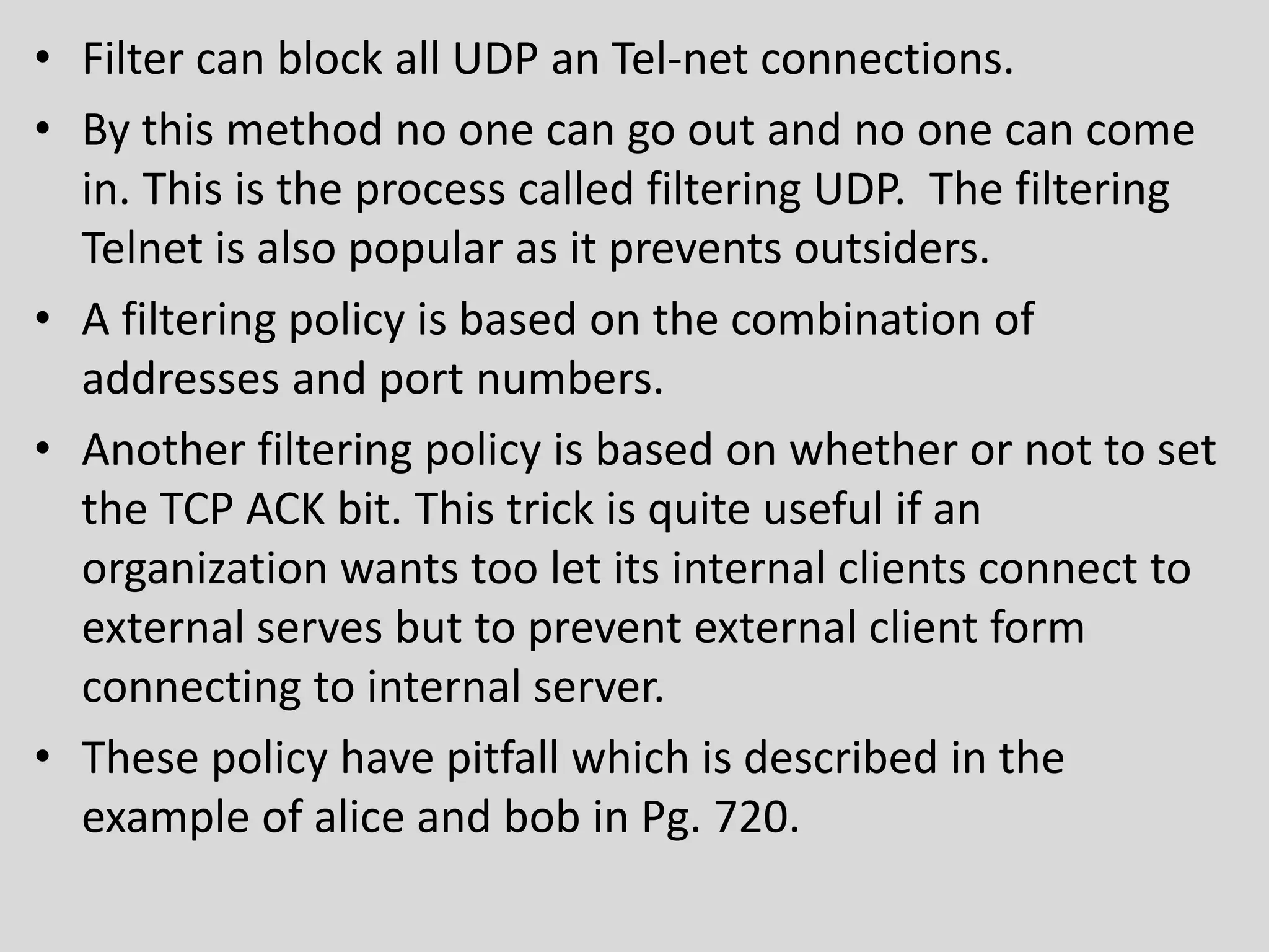 • Filter can block all UDP an Tel-net connections. 
• By this method no one can go out and no one can come 
in. This is the process called filtering UDP. The filtering 
Telnet is also popular as it prevents outsiders. 
• A filtering policy is based on the combination of 
addresses and port numbers. 
• Another filtering policy is based on whether or not to set 
the TCP ACK bit. This trick is quite useful if an 
organization wants too let its internal clients connect to 
external serves but to prevent external client form 
connecting to internal server. 
• These policy have pitfall which is described in the 
example of alice and bob in Pg. 720. 
 
