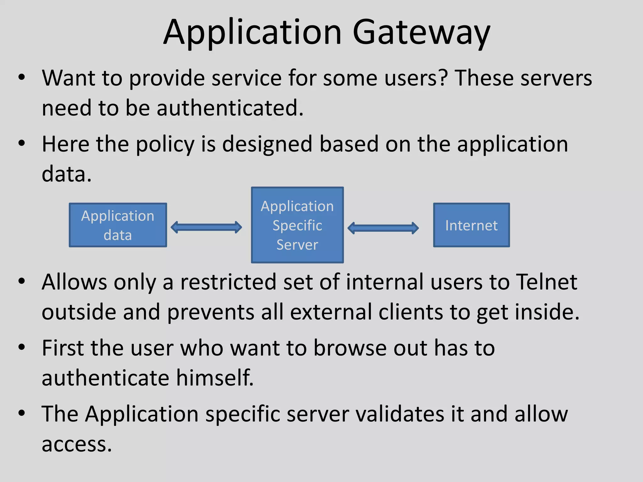 Application Gateway 
• Want to provide service for some users? These servers 
need to be authenticated. 
• Here the policy is designed based on the application 
data. 
Application 
data 
Application 
Specific 
Server 
Internet 
• Allows only a restricted set of internal users to Telnet 
outside and prevents all external clients to get inside. 
• First the user who want to browse out has to 
authenticate himself. 
• The Application specific server validates it and allow 
access. 
 