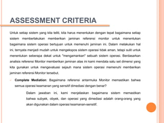 ASSESSMENT CRITERIA
Untuk setiap sistem yang kita teliti, kita harus menentukan dengan tepat bagaimana setiap
sistem memberlakukan memberikan jaminan referensi monitor untuk menentukan
bagaimana sistem operasi bertujuan untuk memenuhi jaminan ini. Dalam melakukan hal
ini, ternyata menjadi mudah untuk mengekspos sistem operasi tidak aman, tetapi sulit untuk
menentukan seberapa dekat untuk "mengamankan" sebuah sistem operasi. Berdasarkan
analisis referensi Monitor memberikan jaminan atas ini kami mendata satu set dimensi yang
kita gunakan untuk mengevaluasi sejauh mana sistem operasi memenuhi memberikan
jaminan referensi Monitor tersebut.

   Complete Mediation: Bagaimana referensi antarmuka Monitor memastikan bahwa
    semua operasi keamanan yang sensitif dimediasi dengan benar?

           Dalam    jawaban ini,      kami   menjelaskan   bagaimana sistem memastikan
           bahwa subyek, obyek, dan operasi yang dimediasi adalah orang-orang yang
           akan digunakan dalam operasi keamanan-sensitif.
 
