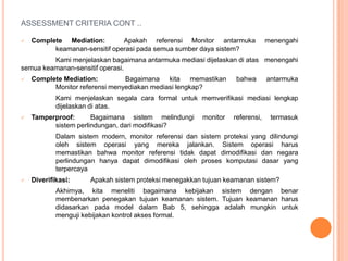 ASSESSMENT CRITERIA CONT ..

   Complete Mediation:        Apakah referensi Monitor antarmuka              menengahi
          keamanan-sensitif operasi pada semua sumber daya sistem?
         Kami menjelaskan bagaimana antarmuka mediasi dijelaskan di atas menengahi
semua keamanan-sensitif operasi.
   Complete Mediation:         Bagaimana kita memastikan          bahwa       antarmuka
          Monitor referensi menyediakan mediasi lengkap?
            Kami menjelaskan segala cara formal untuk memverifikasi mediasi lengkap
            dijelaskan di atas.
   Tamperproof:      Bagaimana sistem melindungi       monitor   referensi,    termasuk
          sistem perlindungan, dari modifikasi?
            Dalam sistem modern, monitor referensi dan sistem proteksi yang dilindungi
            oleh sistem operasi yang mereka jalankan. Sistem operasi harus
            memastikan bahwa monitor referensi tidak dapat dimodifikasi dan negara
            perlindungan hanya dapat dimodifikasi oleh proses komputasi dasar yang
            terpercaya
   Diverifikasi:     Apakah sistem proteksi menegakkan tujuan keamanan sistem?
            Akhirnya, kita meneliti bagaimana kebijakan sistem dengan benar
            membenarkan penegakan tujuan keamanan sistem. Tujuan keamanan harus
            didasarkan pada model dalam Bab 5, sehingga adalah mungkin untuk
            menguji kebijakan kontrol akses formal.
 