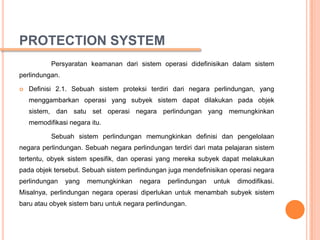 PROTECTION SYSTEM
           Persyaratan keamanan dari sistem operasi didefinisikan dalam sistem
perlindungan.

   Definisi 2.1. Sebuah sistem proteksi terdiri dari negara perlindungan, yang
    menggambarkan operasi yang subyek sistem dapat dilakukan pada objek
    sistem, dan satu set operasi negara perlindungan yang memungkinkan
    memodifikasi negara itu.

           Sebuah sistem perlindungan memungkinkan definisi dan pengelolaan
negara perlindungan. Sebuah negara perlindungan terdiri dari mata pelajaran sistem
tertentu, obyek sistem spesifik, dan operasi yang mereka subyek dapat melakukan
pada objek tersebut. Sebuah sistem perlindungan juga mendefinisikan operasi negara
perlindungan    yang   memungkinkan   negara   perlindungan   untuk   dimodifikasi.
Misalnya, perlindungan negara operasi diperlukan untuk menambah subyek sistem
baru atau obyek sistem baru untuk negara perlindungan.
 