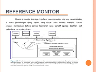 REFERENCE MONITOR
         Referensi monitor interface, Interface yang memantau referensi mendefinisikan
di mana perlindungan query sistem yang dibuat untuk monitor referensi. Secara
khusus, memastikan bahwa semua keamanan yang sensitif operasi disahkan oleh
mekanisme penegakan akses.
 