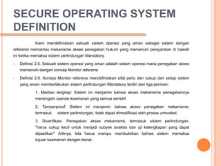 SECURE OPERATING SYSTEM
DEFINITION
            Kami mendefinisikan sebuah sistem operasi yang aman sebagai sistem dengan
referensi memantau mekanisme akses penegakan hukum yang memenuhi persyaratan di bawah
ini ketika memaksa sistem perlindungan Mandatory.

   Definisi 2.5. Sebuah sistem operasi yang aman adalah sistem operasi mana penegakan akses
    memenuhi dengan konsep Monitor referensi

   Definisi 2.6. Konsep Monitor referensi mendefinisikan sifat perlu dan cukup dari setiap sistem
    yang aman memberlakukan sistem perlindungan Mandatory terdiri dari tiga jaminan:

            1. Mediasi lengkap: Sistem ini menjamin bahwa akses mekanisme penegakannya
            menengahi operasi keamanan yang semua sensitif.

            2. Tamperproof: Sistem ini menjamin bahwa akses penegakan mekanisme,
            termasuk    sistem perlindungan, tidak dapat dimodifikasi oleh proses untrusted.

            3. Diverifikasi: Penegakan akses mekanisme, termasuk sistem perlindungan,
            "harus cukup kecil untuk menjadi subyek analisis dan uji kelengkapan yang dapat
            dipastikan" Artinya, kita harus mampu membuktikan bahwa sistem memaksa
            tujuan keamanan dengan benar.
 